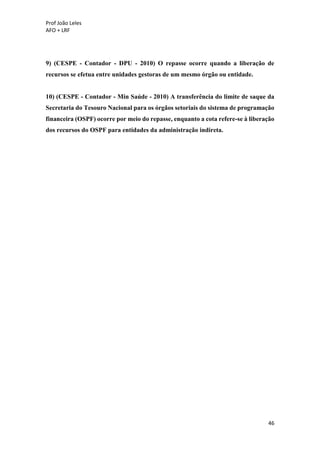 Prof João Leles
AFO + LRF
46
9) (CESPE - Contador - DPU - 2010) O repasse ocorre quando a liberação de
recursos se efetua entre unidades gestoras de um mesmo órgão ou entidade.
10) (CESPE - Contador - Min Saúde - 2010) A transferência do limite de saque da
Secretaria do Tesouro Nacional para os órgãos setoriais do sistema de programação
financeira (OSPF) ocorre por meio do repasse, enquanto a cota refere-se à liberação
dos recursos do OSPF para entidades da administração indireta.
 