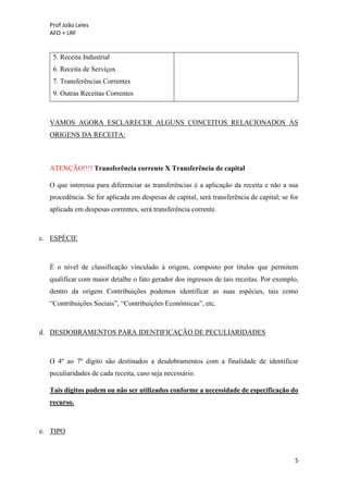 Prof João Leles
AFO + LRF
5
5. Receita Industrial
6. Receita de Serviços
7. Transferências Correntes
9. Outras Receitas Correntes
VAMOS AGORA ESCLARECER ALGUNS CONCEITOS RELACIONADOS ÀS
ORIGENS DA RECEITA:
ATENÇÃO!!!! Transferência corrente X Transferência de capital
O que interessa para diferenciar as transferências é a aplicação da receita e não a sua
procedência. Se for aplicada em despesas de capital, será transferência de capital; se for
aplicada em despesas correntes, será transferência corrente.
c. ESPÉCIE
É o nível de classificação vinculado à origem, composto por títulos que permitem
qualificar com maior detalhe o fato gerador dos ingressos de tais receitas. Por exemplo,
dentro da origem Contribuições podemos identificar as suas espécies, tais como
“Contribuições Sociais”, “Contribuições Econômicas”, etc.
d. DESDOBRAMENTOS PARA IDENTIFICAÇÃO DE PECULIARIDADES
O 4º ao 7º dígito são destinados a desdobramentos com a finalidade de identificar
peculiaridades de cada receita, caso seja necessário.
Tais dígitos podem ou não ser utilizados conforme a necessidade de especificação do
recurso.
e. TIPO
 