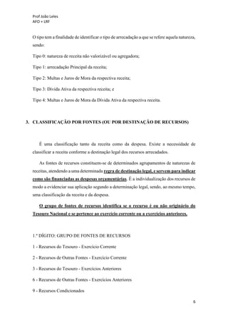 Prof João Leles
AFO + LRF
6
O tipo tem a finalidade de identificar o tipo de arrecadação a que se refere aquela natureza,
sendo:
Tipo 0: natureza de receita não valorizável ou agregadora;
Tipo 1: arrecadação Principal da receita;
Tipo 2: Multas e Juros de Mora da respectiva receita;
Tipo 3: Dívida Ativa da respectiva receita; e
Tipo 4: Multas e Juros de Mora da Dívida Ativa da respectiva receita.
3. CLASSIFICAÇÃO POR FONTES (OU POR DESTINAÇÃO DE RECURSOS)
É uma classificação tanto da receita como da despesa. Existe a necessidade de
classificar a receita conforme a destinação legal dos recursos arrecadados.
As fontes de recursos constituem-se de determinados agrupamentos de naturezas de
receitas, atendendo a uma determinada regra de destinação legal, e servem para indicar
como são financiadas as despesas orçamentárias. É a individualização dos recursos de
modo a evidenciar sua aplicação segundo a determinação legal, sendo, ao mesmo tempo,
uma classificação da receita e da despesa.
O grupo de fontes de recursos identifica se o recurso é ou não originário do
Tesouro Nacional e se pertence ao exercício corrente ou a exercícios anteriores.
1.º DÍGITO: GRUPO DE FONTES DE RECURSOS
1 - Recursos do Tesouro - Exercício Corrente
2 - Recursos de Outras Fontes - Exercício Corrente
3 - Recursos do Tesouro - Exercícios Anteriores
6 - Recursos de Outras Fontes - Exercícios Anteriores
9 - Recursos Condicionados
 