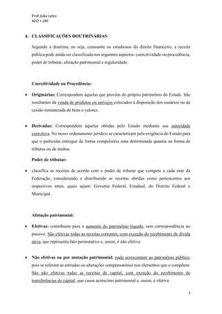 Prof João Leles
AFO + LRF
7
4. CLASSIFICAÇÕES DOUTRINÁRIAS
Segundo a doutrina, ou seja, consoante os estudiosos do direito financeiro, a receita
pública pode ainda ser classificada nos seguintes aspectos: coercitividade ou procedência,
poder de tributar, afetação patrimonial e regularidade:
Coercitividade ou Procedência:
• Originárias: Correspondem àquelas que provêm do próprio patrimônio do Estado. São
resultantes da venda de produtos ou serviços colocados à disposição dos usuários ou da
cessão remunerada de bens e valores.
• Derivadas: Correspondem àquelas obtidas pelo Estado mediante sua autoridade
coercitiva. No nosso ordenamento jurídico se caracterizam pela exigência do Estado para
que o particular entregue de forma compulsória uma determinada quantia na forma de
tributos ou de multas.
Poder de tributar:
• classifica as receitas de acordo com o poder de tributar que compete a cada ente da
Federação, considerando e distribuindo as receitas obtidas como pertencentes aos
respectivos entes, quais sejam: Governo Federal, Estadual, do Distrito Federal e
Municipal.
Afetação patrimonial:
• Efetivas: contribuem para o aumento do patrimônio líquido, sem correspondência no
passivo. São efetivas todas as receitas correntes, com exceção do recebimento de dívida
ativa, que representa fato permutativo e, assim, é não efetiva.
• Não efetivas ou por mutação patrimonial: nada acrescentam ao patrimônio público,
pois se referem às entradas ou alterações compensatórias nos elementos que o compõem.
São não efetivas todas as receitas de capital, com exceção do recebimento de
transferências de capital, que causa acréscimo patrimonial e, assim, é efetiva.
 