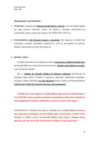 Prof João Leles
AFO + LRF
8
Regularidade ou periodicidade:
• Ordinárias: compostas por ingressos permanentes e estáveis, com arrecadação regular
em cada exercício financeiro. Assim, são perenes e possuem característica de
continuidade, como a maioria dos tributos: IR, ICMS, IPVA, IPTU etc.
• Extraordinárias: não integram sempre o orçamento. São ingressos de caráter não
continuado, eventual, inconstante, imprevisível, como as provenientes de guerras,
doações, indenizações em favor do Estado etc.
5. DÍVIDA ATIVA
O crédito da dívida ativa é cobrado por meio da emissão da certidão da dívida ativa
da Fazenda Pública da União inscrita na forma da lei, valendo como título de execução,
o que lhe garante liquidez.
São os créditos da Fazenda Pública de natureza tributária (proveniente da
obrigação legal relativa a tributos e respectivos adicionais, atualizações monetárias,
encargos e multas tributárias) ou não tributária (demais créditos da Fazenda Pública)
exigíveis em virtude do transcurso do prazo para pagamento.
A dívida ativa é uma espécie de crédito público, cuja matéria é definida desde a
Lei 4.320/1964, sendo sua gestão econômica, orçamentária e financeira resultante de
uma conjugação de critérios estabelecidos em diversos outros textos legais.
ATENÇÃO!!!!!! A Dívida Ativa não se confunde com a Dívida Pública (Passiva),
que representa as obrigações do Ente Público para com terceiros. A Dívida Ativa
abrange os créditos a favor da Fazenda Pública, cuja certeza e liquidez foram
apuradas, por não terem sido efetivamente recebidos nas datas aprazadas.
 