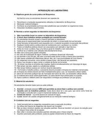 11


                                 INTRODUÇÃO AO LABORATÓRIO

A- Objetivos gerais do curso prático de Bioquímica:

      Ao final do curso os estudantes deveram ser capazes de:

1-    Reconhecer e manipular equipamentos utilizados no laboratório de Bioquímica;
2-    Manipular material biológico;
3-    Conhecer as propriedades químicas das substâncias que compõem os organismos vivos;
4-    Interpretar resultados experimentais.

B- Normas a serem seguidas no laboratório de bioquímica:

1-    Não é permitido fumar ou comer no laboratório de bioquímica;
2-    O aluno deve trabalhar sempre protegido por avental fechado;
3-    Os estudantes deverão ocupar a mesma bancada no laboratório;
4-    Cada grupo é responsável pela manutenção da ordem e conservação da sua bancada;
5-    Cada bancada do laboratório será equipada com o material necessário à execução das práticas;
6-    Qualquer dúvida sobre a prática deve ser esclarecida com o professor ou monitor;
7-    Todos os trabalhos práticos devem ser executados com atenção e rigor técnico;
8-    Antes de iniciar a prática, faça uma leitura geral do trabalho a ser executado;
9-    Verificar se o material a ser utilizado está devidamente limpo;
10-   Não usar a boca para pipetar soluções;
11-   No caso de inutilização de algum material, o professor deverá ser informado;
12-   Ao acender o pico de gás, não abrir a torneira antes de ter à mão a chama para acendê-lo;
13-   Não operar substâncias inflamáveis (álcool, éter, etc.) nas proximidades de uma chama;
14-   Os reagentes corrosivos, como ácidos e bases fortes, não deverão ser pipetados;
15-   Após o uso de gás ou água, tomar o cuidado de fechar as torneiras;
16-    Ao lançar nas pias os produtos das reações, fazê-lo simultaneamente com descarga de água;
17-   Não lançar nas pias, papéis ou substâncias sólidas;
18-   Não lançar fósforos acesos em nenhum local do laboratório;
19-   .Terminado o trabalho prático, o estudante deverá proceder a limpeza do material e da bancada;
20-   A limpeza da vidraria deverá ser feita imediatamente após o uso, se necessário utilizar sabão;
21-   Deve ser removida qualquer tipo de marcação dos tubos de vidro, se necessário utilizar álcool;
22-   O material deve secar sobre papel toalha, os tubos devem ficar emborcados no suporte;
23-   Após a prática o relatório deve ser respondido e entregue ao professor (um por grupo);

C- Material do estudante:

Os estudantes deverão trazer para as aulas práticas:

1- Avental – proteção pessoal, NÃO será permitido ao aluno fazer a prática sem avental;
2- Apostila com os trabalhos práticos- Cada aluno deve ter o seu guia, que serve como fonte de
   orientação e consulta sem o qual é impossível realizar as práticas;
3- Caneta de marcar – sua tinta deverá ser solúvel em água;
4- Luvas- devem ser usadas obrigatoriamente ao se manipular material biológico.

D- Cuidados com os reagentes:

1- Cada bancada terá os reagentes necessários para a execução da prática;
2- As rolhas dos frascos de reagentes não devem ser trocadas;
3- Não se deve introduzir pipetas nas soluções padrões. Deve-se transferir um pouco da solução para
   um béquer limpo antes de se pipetar;
4- Não voltar o excesso das soluções padrões retiradas para o frasco original;
5- Quando autorizado pelo professor, pode-se pipetar diretamente do frasco do reagente;
 