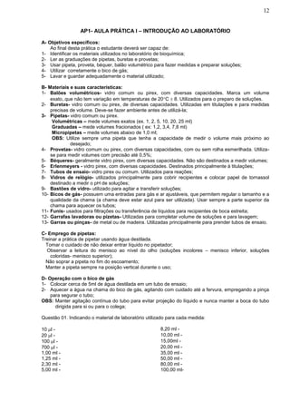 12


                 AP1- AULA PRÁTICA I – INTRODUÇÃO AO LABORATÓRIO

A- Objetivos específicos:
    Ao final desta prática o estudante deverá ser capaz de:
1- Identificar os materiais utilizados no laboratório de bioquímica;
2- Ler as graduações de pipetas, buretas e provetas;
3- Usar pipeta, proveta, béquer, balão volumétrico para fazer medidas e preparar soluções;
4- Utilizar corretamente o bico de gás;
5- Lavar e guardar adequadamente o material utilizado;

B- Materiais e suas características:
1- Balões volumétricos- vidro comum ou pirex, com diversas capacidades. Marca um volume
    exato,.que não tem variação em temperaturas de 20C  8. Utilizados para o preparo de soluções.
2- Buretas- vidro comum ou pirex, de diversas capacidades. Utilizadas em titulações e para medidas
    precisas de volume. Deve-se fazer ambiente antes de utilizá-la;
3- Pipetas- vidro comum ou pirex.
     Volumétricas – mede volumes exatos (ex. 1, 2, 5, 10, 20, 25 ml)
     Graduadas – mede volumes fracionados ( ex: 1,2, 3,4, 7,8 ml)
     Micropipetas – mede volumes abaixo de 1,0 ml;
     OBS: Utilize sempre uma pipeta que tenha a capacidade de medir o volume mais próximo ao
             desejado;
4- Provetas- vidro comum ou pirex, com diversas capacidades, com ou sem rolha esmerilhada. Utiliza-
    se para medir volumes com precisão até 0,5%;
5- Béqueres- geralmente vidro pirex, com diversas capacidades. Não são destinados a medir volumes;
6- Erlenmeyers - vidro pirex, com diversas capacidades. Destinados principalmente à titulações;
7- Tubos de ensaio- vidro pirex ou comum. Utilizados para reações;
8- Vidros de relógio- utilizados principalmente para cobrir recipientes e colocar papel de tornassol
    destinado a medir o pH de soluções;
9- Bastões de vidro- utilizado para agitar e transferir soluções;
10- Bicos de gás- possuem uma entradas para gás e ar ajustáveis, que permitem regular o tamanho e a
    qualidade da chama (a chama deve estar azul para ser utilizada). Usar sempre a parte superior da
    chama para aquecer os tubos;
11- Funis- usados para filtrações ou transferência de líquidos para recipientes de boca estreita;
12- Garrafas lavadoras ou pizetas- Utilizadas para completar volume de soluções e para lavagem;
13- Garras ou pinças- de metal ou de madeira. Utilizadas principalmente para prender tubos de ensaio.

C- Emprego de pipetas:
Treinar a prática de pipetar usando água destilada.
 Tomar o cuidado de não deixar entrar líquido no pipetador;
 Observar a leitura do menisco ao nível do olho (soluções incolores – menisco inferior, soluções
    coloridas- menisco superior);
 Não soprar a pipeta no fim do escoamento;
 Manter a pipeta sempre na posição vertical durante o uso;

D- Operação com o bico de gás
1- Colocar cerca de 5ml de água destilada em um tubo de ensaio;
2- Aquecer a água na chama do bico de gás, agitando com cuidado até a fervura, empregando a pinça
    para segurar o tubo;
OBS: Manter agitação contínua do tubo para evitar projeção do líquido e nunca manter a boca do tubo
      dirigida para si ou para o colega;

Questão 01. Indicando o material de laboratório utilizado para cada medida:

10 l -                                               8,20 ml -
20 l -                                               10,00 ml -
100 l -                                              15,00ml -
700 l -                                              20,00 ml -
1,00 ml -                                             35,00 ml -
1,25 ml -                                             50,00 ml -
2,30 ml -                                             80,00 ml -
5,00 ml -                                             100,00 ml-
 