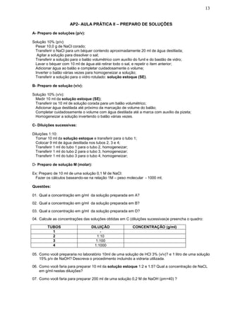 13


                      AP2- AULA PRÁTICA II – PREPARO DE SOLUÇÕES

A- Preparo de soluções (p/v):

Solução 10% (p/v):
 Pesar 10,0 g de NaCl corado;
 Transferir o NaCl para um béquer contendo aproximadamente 20 ml de água destilada;
 Agitar a solução para dissolver o sal;
 Transferir a solução para o balão volumétrico com auxílio do funil e do bastão de vidro;
 Lavar o béquer com 10 ml de água até retirar todo o sal, e repetir o ítem anterior;
 Adicionar água ao balão e completar cuidadosamente o volume;
 Inverter o balão várias vezes para homogeneizar a solução;
 Transferir a solução para o vidro rotulado: solução estoque (SE).

B- Preparo de solução (v/v):

Solução 10% (v/v):
 Medir 10 ml da solução estoque (SE);
 Transferir os 10 ml de solução corada para um balão volumétrico;
 Adicionar água destilada até próximo da marcação de volume do balão;
 Completar cuidadosamente o volume com água destilada até a marca com auxílio da pizeta;
 Homogeneizar a solução invertendo o balão várias vezes.

C- Diluições sucessivas:

Diluições 1:10:
 Tomar 10 ml da solução estoque e transferir para o tubo 1;
 Colocar 9 ml de água destilada nos tubos 2, 3 e 4;
 Transferir 1 ml do tubo 1 para o tubo 2, homogeneizar;
 Transferir 1 ml do tubo 2 para o tubo 3, homogeneizar;
 Transferir 1 ml do tubo 3 para o tubo 4, homogeneizar;

D- Preparo de solução M (molar):

Ex: Preparo de 10 ml de uma solução 0,1 M de NaCl:
 Fazer os cálculos baseando-se na relação 1M – peso molecular - 1000 ml;

Questões:

01. Qual a concentração em g/ml da solução preparada em A?

02. Qual a concentração em g/ml da solução preparada em B?

03. Qual a concentração em g/ml da solução preparada em D?

04. Calcule as concentrações das soluções obtidas em C (diluições sucessivas)e preencha o quadro:

         TUBOS                     DILUIÇÃO                CONCENTRAÇÃO (g/ml)
           1                            -
           2                          1:10
           3                         1:100
           4                         1:1000

05. Como você prepararia no laboratório 10ml de uma solução de HCl 3% (v/v)? e 1 litro de uma solução
    15% p/v de NaOH? Descreva o procedimento incluindo a vidraria utilizada.

06. Como você faria para preparar 10 ml da solução estoque 1:2 e 1:5? Qual a concentração de NaCL
    em g/ml nestas diluições?

07. Como você faria para preparar 200 ml de uma solução 0,2 M de NaOH (pm=40) ?
 