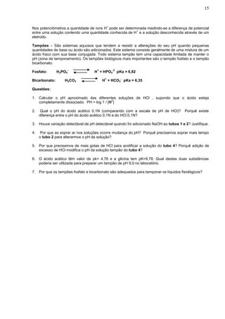 15


                                              +
Nos potenciômetros a quantidade de íons H pode ser determinada medindo-se a diferença de potencial
                                                         +
entre uma solução contendo uma quantidade conhecida de H e a solução desconhecida através de um
eletrodo.

Tampões – São sistemas aquosos que tendem a resistir a alterações do seu pH quando pequenas
quantidades de base ou ácido são adicionados. Este sistema consiste geralmente de uma mistura de um
ácido fraco com sua base conjugada. Todo sistema tampão tem uma capacidade limitada de manter o
pH (zona de tamponamento). Os tampões biológicos mais importantes são o tampão fosfato e o tampão
bicarbonato.
                    -                +            -2
Fosfato:       H2PO4               H + HPO4            pKa = 6,82
                                          +              -
Bicarbonato:      H2CO3                  H + HCO3 pKa = 6,35

Questões:

1. Calcular o pH aproximado das diferentes soluções de HCl , supondo que o ácido esteja
                                            +
   completamente dissociado. PH = log 1 / [H ]

2.   Qual o pH do ácido acético 0,1N (comparando com a escala de pH de HCl)?           Porquê existe
     diferença entre o pH do ácido acético 0,1N e do HCl 0,1N?

3. Houve variação detectável de pH detectável quando foi adicionado NaOH ao tubos 1 e 2? Justifique.

4.   Por que ao soprar ar nos soluções ocorre mudança do pH? Porquê precisamos soprar mais tempo
     o tubo 2 para alterarmos o pH da solução?

5. Por que precisamos de mais gotas de HCl para acidificar a solução do tubo 4? Porquê adição de
   excesso de HCl modifica o pH da solução tampão do tubo 4?

6. O ácido acético têm valor de pk= 4,76 e a glicina tem pK=9,78. Qual destas duas substâncias
   poderia ser utilizada para preparar um tampão de pH 9,0 no laboratório.

7. Por que os tampões fosfato e bicarbonato são adequados para tamponar os líquidos fisiológicos?
 