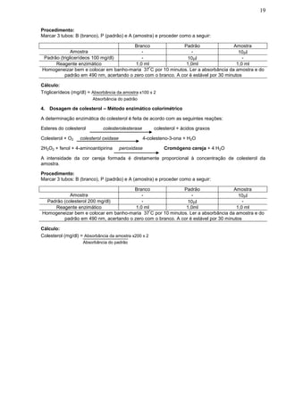 19


Procedimento:
Marcar 3 tubos: B (branco), P (padrão) e A (amostra) e proceder como a seguir:

                                         Branco                Padrão                 Amostra
              Amostra                        -                     -                     10l
 Padrão (triglicerídeos 100 mg/dl)           -                   10l                      -
      Reagente enzimático                 1,0 ml                1,0ml                   1,0 ml
                                                 º
Homogeneizar bem e colocar em banho-maria 37 C por 10 minutos. Ler a absorbância da amostra e do
           padrão em 490 nm, acertando o zero com o branco. A cor é estável por 30 minutos

Cálculo:
Triglicerídeos (mg/dl) = Absorbância da amostra x100 x 2
                         Absorbância do padrão

4. Dosagem de colesterol – Método enzimático colorimétrico

A determinação enzimática do colesterol é feita de acordo com as seguintes reações:

Esteres do colesterol         colesterolesterase         colesterol + ácidos graxos

Colesterol + O2    colesterol oxidase                4-colesteno-3-ona + H2O

2H2O2 + fenol + 4-aminoantipirina       peroxidase            Cromógeno cereja + 4 H2O

A intensidade da cor cereja formada é diretamente proporcional à concentração de colesterol da
amostra.

Procedimento:
Marcar 3 tubos: B (branco), P (padrão) e A (amostra) e proceder como a seguir:

                                       Branco                Padrão                 Amostra
            Amostra                        -                     -                     10l
  Padrão (colesterol 200 mg/dl)            -                   10l                      -
     Reagente enzimático                1,0 ml                1,0ml                   1,0 ml
                                               º
Homogeneizar bem e colocar em banho-maria 37 C por 10 minutos. Ler a absorbância da amostra e do
         padrão em 490 nm, acertando o zero com o branco. A cor é estável por 30 minutos

Cálculo:
Colesterol (mg/dl) = Absorbância da amostra x200 x 2
                    Absorbância do padrão
 