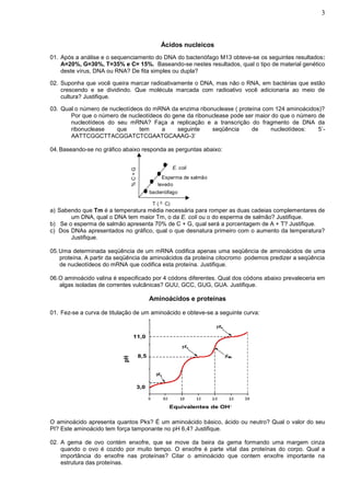 3



                                                  Ácidos nucleicos
01. Após a análise e o sequenciamento do DNA do bacteriófago M13 obteve-se os seguintes resultados:
    A=20%, G=30%, T=35% e C= 15%. Baseando-se nestes resultados, qual o tipo de material genético
    deste vírus, DNA ou RNA? De fita simples ou dupla?

02. Suponha que você queira marcar radioativamente o DNA, mas não o RNA, em bactérias que estão
    crescendo e se dividindo. Que molécula marcada com radioativo você adicionaria ao meio de
    cultura? Justifique.

03. Qual o número de nucleotídeos do mRNA da enzima ribonuclease ( proteína com 124 aminoácidos)?
       Por que o número de nucleotídeos do gene da ribonuclease pode ser maior do que o número de
       nucleotídeos do seu mRNA? Faça a replicação e a transcrição do fragmento de DNA da
       ribonuclease    que      tem    a     seguinte    seqüência      de     nucleotídeos:   5’-
       AATTCGGCTTACGGATCTCGAATGCAAAG-3’

04. Baseando-se no gráfico abaixo responda as perguntas abaixo:


                                                          E. coli
                                %C+G




                                                  Esperma de salmão
                                                levedo
                                             bacteriófago

                                              T ( 0. C)
a) Sabendo que Tm é a temperatura média necessária para romper as duas cadeias complementares de
       um DNA, qual o DNA tem maior Tm, o da E. coli ou o do esperma de salmão? Justifique.
b) Se o esperma de salmão apresenta 70% de C + G, qual será a porcentagem de A + T? Justifique.
c) Dos DNAs apresentados no gráfico, qual o que desnatura primeiro com o aumento da temperatura?
       Justifique.

05. Uma determinada seqüência de um mRNA codifica apenas uma seqüência de aminoácidos de uma
    proteína. A partir da seqüência de aminoácidos da proteína citocromo podemos predizer a seqüência
    de nucleotídeos do mRNA que codifica esta proteína. Justifique.

06.O aminoácido valina é especificado por 4 códons diferentes. Qual dos códons abaixo prevaleceria em
   algas isoladas de correntes vulcânicas? GUU, GCC, GUG, GUA. Justifique.

                                             Aminoácidos e proteínas

01. Fez-se a curva de titulação de um aminoácido e obteve-se a seguinte curva:



                                 11,0


                                       8,5
                           pH




                                       3,0


                                                      Equivalentes de OH-


O aminoácido apresenta quantos Pks? É um aminoácido básico, ácido ou neutro? Qual o valor do seu
PI? Este aminoácido tem força tamponante no pH 6,4? Justifique.

02. A gema de ovo contém enxofre, que se move da beira da gema formando uma margem cinza
    quando o ovo é cozido por muito tempo. O enxofre é parte vital das proteínas do corpo. Qual a
    importância do enxofre nas proteínas? Citar o aminoácido que contem enxofre importante na
    estrutura das proteínas.
 