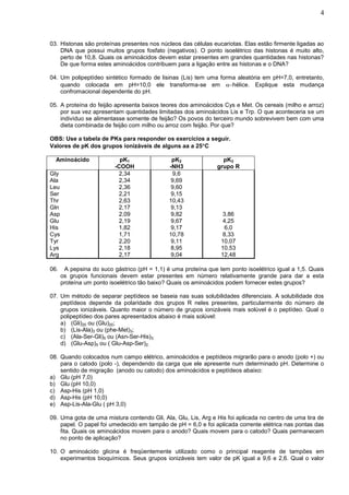 4



03. Histonas são proteínas presentes nos núcleos das células eucariotas. Elas estão firmente ligadas ao
    DNA que possui muitos grupos fosfato (negativos). O ponto isoelétrico das histonas é muito alto,
    perto de 10,8. Quais os aminoácidos devem estar presentes em grandes quantidades nas histonas?
    De que forma estes aminoácidos contribuem para a ligação entre as histonas e o DNA?

04. Um polipeptídeo sintético formado de lisinas (Lis) tem uma forma aleatória em pH=7,0, entretanto,
    quando colocada em pH=10,0 ele transforma-se em hélice. Explique esta mudança
    confromacional dependente do pH.

05. A proteína do feijão apresenta baixos teores dos aminoácidos Cys e Met. Os cereais (milho e arroz)
    por sua vez apresentam quantidades limitadas dos aminoácidos Lis e Trp. O que aconteceria se um
    indivíduo se alimentasse somente de feijão? Os povos do terceiro mundo sobrevivem bem com uma
    dieta combinada de feijão com milho ou arroz com feijão. Por que?

OBS: Use a tabela de PKs para responder os exercícios a seguir.
Valores de pK dos grupos ionizáveis de alguns aa a 25C

  Aminoácido                pK1                pK2                pK3
                          -COOH               -NH3              grupo R
Gly                         2,34                9,6
Ala                         2,34               9,69
Leu                         2,36               9,60
Ser                         2,21               9,15
Thr                         2,63              10,43
Gln                         2,17               9,13
Asp                         2,09               9,82               3,86
Glu                         2,19               9,67               4,25
His                         1,82               9,17                6,0
Cys                         1,71              10,78               8,33
Tyr                         2,20               9,11              10,07
Lys                         2,18               8,95              10,53
Arg                         2,17               9,04              12,48

06.    A pepsina do suco gástrico (pH = 1,1) é uma proteína que tem ponto isoelétrico igual a 1,5. Quais
      os grupos funcionais devem estar presentes em número relativamente grande para dar a esta
      proteína um ponto isoelétrico tão baixo? Quais os aminoácidos podem fornecer estes grupos?

07. Um método de separar peptídeos se baseia nas suas solubilidades diferenciais. A solubilidade dos
    peptídeos depende da polaridade dos grupos R neles presentes, particularmente do número de
    grupos ionizáveis. Quanto maior o número de grupos ionizáveis mais solúvel é o peptídeo. Qual o
    polipeptídeo dos pares apresentados abaixo é mais solúvel:
    a) (Gli)20 ou (Glu)20;
    b) (Lis-Ala)3 ou (phe-Met)3;
    c) (Ala-Ser-Gli)5 ou (Asn-Ser-His)3;
    d) (Glu-Asp)5 ou ( Glu-Asp-Ser)2;

08. Quando colocados num campo elétrico, aminoácidos e peptídeos migrarão para o anodo (polo +) ou
    para o catodo (polo -), dependendo da carga que ele apresente num determinado pH. Determine o
    sentido de migração (anodo ou catodo) dos aminoácidos e peptídeos abaixo:
a) Glu (pH 7,0)
b) Glu (pH 10,0)
c) Asp-His (pH 1,0)
d) Asp-His (pH 10,0)
e) Asp-Lis-Ala-Glu ( pH 3,0)

09. Uma gota de uma mistura contendo Gli, Ala, Glu, Lis, Arg e His foi aplicada no centro de uma tira de
    papel. O papel foi umedecido em tampão de pH = 6,0 e foi aplicada corrente elétrica nas pontas das
    fita. Quais os aminoácidos movem para o anodo? Quais movem para o catodo? Quais permanecem
    no ponto de aplicação?

10. O aminoácido glicina é freqüentemente utilizado como o principal reagente de tampões em
    experimentos bioquímicos. Seus grupos ionizáveis tem valor de pK igual a 9,6 e 2,6. Qual o valor
 