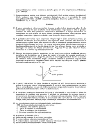 5


      corresponde ao grupo amino e carboxila da glicina? A glicina tem força tamponante no pH do sangue
      (7,4)? Justifique.

11. Duas amostras de sangue, uma contendo hemoglobina C (HbC) e outra contendo hemoglobina S
    (HbS), perderam seus rótulos no congeladro. Sabendo-se que o 6 aminoácido da cadeia
    polipeptídica da HbC é Lis e da HbS é Val, como você poderia determinar qual é uma e qual é outra?
    Dado PI Val= 6,0, PI Lis = 9,8.

                                               Enzimas

01. O sabor adocicado do milho recém-colhido é devido ao alto nível de glicose nos grãos. O milho
    armazenado, vários dias após a colheita, não é mais tão doce, porque cerca de 50% da glicose é
    convertida em amido. Para preservar o sabor doce do milho fresco, as espigas descascadas são
    mergulhadas em água fervente por alguns minutos, em seguida resfriadas com água fria e depois
    congelado para manter o sabor doce. Qual é a base Bioquímica deste procedimento?

02. A qualidade nutricional da soja é prejudicada pela presença de certos compostos químicos, que
    interferem na utilização de suas proteínas pelo organismo. Estes compostos são chamados de
    fatores antinutricionais e alguns deles a planta usa para se defender de animais predadores. O mais
    importante destes fatores é um inibidor da tripsina, enzima secretada pelo pâncreas que quebra as
    ligações peptídicas durante a digestão das proteínas. Após a fervura da soja ocorre a redução ou
    eliminação dos efeitos dos fatores antinutricionais. Perguntas: O que são inibidores? Qual a
    importância de se ferver a soja antes de consumi-la?

03. Algumas serpentes peçonhentas apresentam em seu veneno uma proteína, a quistrina (estrutura
    semelhante ao fibrinogênio), que é capaz de impedir a formação de coágulos sangüíneos. A
    quistrina injetada junto com a droga TPA (ativador do plasminogênio tecidual) dissolve os coágulos
    em vítimas de infarto. Quando esta droga é utilizada na ausência da quistrina os coágulos podem
    reaparecer. De acordo com a análise do gráfico abaixo responda: a) Que tipo de inibição a quistrina
    induz na formação de coágulos? Por que?


                                       Vr             Sem quistrina




                                  Vmax/2               Com quistrina




04. O padrão característico dos gatos siameses é resultado da ação de uma enzima envolvida na
    síntese de pigmentos escuros existentes nos pelos. O pigmento escuro aparece apenas nas partes
    frias do animal. Explique por que este fenômeno ocorre em funçao da temperatura. Esquematize um
    gráfico da atividade desta enzima em fun’~ao da temperatura.

05. A peroxidase, uma enzima largamente distribuída no reino vegetal, é responsável por alterações
    indesejáveis da qualidade dos alimentos. A atividade da peroxidase de cenouras durante o
    armazenamento é mais pronunciada do que em outras peroxidases estudadas. Estudos mostraram
    que a atividade enzimática da peroxidase da cenoura está entre o pH 6,0 a 6,4. Faça um gráfico da
    Vr x pH para a peroxidase. Explique porque valores de pH interferem na atividade enzimática.

05. Um exemplo de controle irreversível das atividades enzimáticas é:
     OBS: identifique cada tipo de inibição das alternativas.
     a) Fosforilação pelas proteínas quinases;
     b) Ligação do substrato no sítio regulador;
     c) Ligação do inibidor no sítio do substrato;
     d) Conversão proteolítica das enzimas digestivas;

06.   A constante de Michaelis (Km) é:
a)    Inalterada pela presença de um inibidor competitivo;
b)    A concentração de substrato onde se obtém a Vmax.
c)    A concentração de enzima onde se obtém metade da velocidade máxima;
d)    Baixa quando a afinidade da enzima pelo substrato é alta;
 