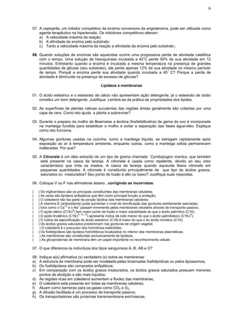 6



07. A captoprila, um inibidor competitivo da enzima conversora da angiotensina, pode ser utilizada como
    agente terapêutico na hipertensão. Os inibidores competitivos alteram:
    a) A velocidade máxima da reação;
    b) A afinidade da enzima pelo substrato;
    c) Tanto a velocidade máxima da reação a afinidade da enzima pelo substrato ;

08. Quando soluções de enzimas são aquecidas ocorre uma progressiva perda de atividade catalítica
                                                               º
    com o tempo. Uma solução de hexoquinase incubada a 45 C perde 50% de sua atividade em 12
    minutos. Entretanto quando a enzima é incubada a mesma temperatura na presença de grandes
    quantidades de glicose (seu substrato), ela perde apenas 12% de sua atividade no mesmo período
                                                                            º
    de tempo. Porquê a enzima perde sua atividade quando incubada a 45 C? Porque a perda de
    atividade é diminuída na presença de excesso de glicose?

                                               Lipídeos e membranas

01. O ácido esteárico e o estearato de cálcio não apresentam ação detergente, já o estearato de sódio
    constitui um bom detergente. Justifique. Lembre-se da prática de propriedades dos lípides.

02. As superfícies de plantas nativas suculentas das regiões áridas geralmente são cobertas por uma
    capa de cera. Como isto ajuda a planta a sobreviver?

03. Durante o preparo do molho de Bearnaise a lecitina (fosfatidilcolina) da gema do ovo é incorporada
    na manteiga fundida para estabilizar o molho e evitar a separação das fases água-óleo. Explique
    como isto funciona.

04. Algumas gorduras usadas na cozinha, como a manteiga líquida, se estragam rapidamente após
    exposição ao ar à temperatura ambiente, enquanto outras, como a manteiga sólida permanecem
    inalteradas. Por que?

05. A Citronela é um óleo extraído de um tipo de grama chamada Cymbopogon mardus, que também
     está presente na casca da laranja. A citronela é usada como repelente, devido ao seu odor
     característico que irrita os insetos. A casca da laranja quando aquecida libera citronela em
     pequenas quantidades. A citronela é constituída principalmente de que tipo de ácidos graxos,
     saturados ou insaturados? Seu ponto de fusão é alto ou baixo? Justifique suas respostas.

06. Coloque V ou F nas afirmativas abaixo , corrigindo as incorrretas:

(     ) Os triglicerídeos são os principais constituintes das membranas celulares;
(     ) As ceras são lipídeos anfipáticos que têm como principal função a proteção;
(     ) O colesterol não faz parte da porção lipídica das membranas celulares;
(     ) A vitamina E (antioxidante) pode aumentar o nível de rancificação das gorduras estritamente saturadas;
                         +2       +
(     ) Íons como o Ca e o Na passam livremente pelas membranas celulares através de transporte passivo;
                              9
(     ) O açido oléico (C18 ) tem maior ponto de fusão e maior solubilidade do que o ácido palmítico (C16);
                                  9, 12, 15                                                                   9
(     ) O açido linolênico (C18            ) apresenta índice de iodo menor do que o ácido palmitoleico (C16 );
(     ) O índice de saponificação do ácido esteárico (C18) é maior do que o do ácido mirístico (C14);
(     ) Os ácidos graxos saturados predominam nas gorduras de origem vegetal;
(      ) O colesterol é o precursor dos hormônios esteróides;
(     ) Os fosfolipídeos são lipídeos hidrofóbicos localizados no interior das membranas plasmáticas;
(      ) As membranas são constituídas exclusivamente de lipídeos;
(      ) As glicoproteínas de membrana têm um papel importante no reconhecimento celular.

07. O que diferencia os indivíduos dos tipos sanguíneos A, B, AB e O?

08.   Indique a(s) afirmativa (s) verdadeira (s) sobre as membranas:
a)    A estrutura da membrana pode ser modelada pelas bicamadas fosfolipídicas ou pelos lipossomos;
b)    Os fosfolipídeos são compostos anfipáticos;
c)    Em comparação com os ácidos graxos insaturados, os ácidos graxos saturados possuem menores
      pontos de ebulição e são mais líquidos;
d)    As regiões ricas em colesterol aumentam a fluidez das membranas;
e)    O colesterol está presente em todas as membranas celulares;
f)    Atuam como barreiras para os gases como CO2 e O2;
g)    A difusão facilitada é um processo de transporte passivo;
h)    Os transportadores são proteínas transmembrana extrínsecas;
 