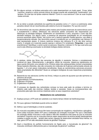 7


09. Em alguns animais, os lipídeos estocados sob a pele desempenham um duplo papel . Focas, leões
     marinhos, pingüins e outros animais árticos de sangue quente são amplamente “acolchoados” com
     lipídeos. De qual tipo de lipídeo estamos falando? Como é a sua estrutura? Citar as suas funções
     nestes animais.

                                              Carboidratos

01. Ao se retirar a porção carboidrato da superfície de parasitos como o T. cruzi e a Leishmania, estes
    parasitos deixam de ser reconhecidos pelo sistema imune do hospedeiro. Por que isto ocorre?

02. Os ferormônios são recursos utilizados pelos insetos para funções essenciais de sobrevivência como
    o acasalamento e defesa. Diferenças nas estruturas destes compostos são responsáveis por
    diferenças na atividade biológica. Geralmente um enantiômero é ativo, enquanto o outro não tem
    atividade biológica. Em alguns casos, a presença de pequenas quantidades de um enantiômero
    provoca acentuado efeito inibidor. Isto ocorre com o besouro japonês Popillia japonica, cujo olfato é
    excepcionalmente refinado. Seu ferormônio sexual é constituído por um carboidrato cujo isômero R
    está representado abaixo. A mistura racêmica (mistura dos isômeros R e S) não atrai nenhum
    macho. A atração só é exercida quando apenas o isômero R é sintetizado. Perguntas: o que são
    enantiômeros? Identifique o centro quiral na estrutura. Desenhe o isômero S. Por que você acha que
    ocorre esta diferença acentuada na atividade biológica destes isômeros.

                             H
       O
                  O

03. A celulose, obtida das fibras das sementes de algodão é resistente, fobrosa e completamente
    insolúvel em água. Diferentemente, o glicogênio, obtido de músculos, dispers-se rapidamente em
    água quente formando uma solução turva. Embora estes dois polissacarídeos tenham propriedades
    físicas bastante diferentes, eles são compostos de moléculas de D-glicose polimerizadas através de
    ligações 14 e tem pesos moleculares semelhantes. Quais as características estruturais provocam
    estas propriedades tão diferentes? Quais as vantagens biológicas de suas respectivas propriedades
    físicas?

04. Baseando-se nas estruturas (confira nos livros), indique os pares de açucares que são epímeros ou
    isômeros de função:
A) D-gliceraldeído e di-hidroxiacetona;
B) D-glicose e D-frutose;
C) D-galactose e D-glicose;

05. O processo de digestão dos carboidratos começa na boca pela ação da amilase e termina no
    intestino pela ação das enzimas maltase, lactase e sacarase. Quais os monossacarídeos são
    produzidos pela ação das enzimas intestinais sobre os seus respectivos substratos?

                                    Metabolismo de carboidratos

01. Explique porque o ATP pode ser substrato e ao mesmo tempo inibidor da fosfofrutoquinase.

02. Por que a glicose é fosforilada quando entra na célula?

03. Defina o que é fosforilação a nível do substrato.

04. Os músculos esqueléticos brancos têm baixa concentração de mioglobina, mitocôndrias e glicogênio.
    Como estes músculos obtêm ATP para a realização da contração muscular? Por que a velocidade
    de contração destes músculos é mais rápida e eles têm resistência mais baixa do que os músculos
    vermelhos? Suponha que os músculos brancos sejam desprovidos da enzima lactato desidrogenase
    (catalisa a reação piruvato  lactato) eles seriam capazes de desenvolver atividade física intensa, ou
    seja, gerar ATP em alta velocidade através da glicólise? Explique.

05. Qual a importância do perfeito funcionamento do fígado para a manutenção da glicemia? Os
    músculos contribuem efetivamente para a manutenção da glicemia? Justifique.
 