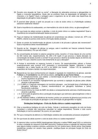 8



06. Durante uma situação de “lutar ou correr”, a liberação de adrenalina promove a glicogenólise no
    fígado e músculos esqueléticos. Quais são os produtos finais da degradação do glicogênio nos
    músculos e no fígado? Qual a vantagem para o organismo de se ter estas vias específicas de
    degradação do glicogênio nesta situação?

07. Ë possível obter glicose a partir do piruvato se o ciclo do ácido cítrico e a fosforilação oxidativa
    estiverem totalmente inibidos?

08. Qual a importância do oxaloacetato, um intermediário do ciclo do ácido cítrico, na gliconeogênese?

09. Em que locais da célula ocorrem a glicólise, o ciclo do ácido cítrico e a cadeia respiratória? Qual a
    importância da compartimentalização destes processos?

10. Faça um balanço da metabolização da glicose em anaerobiose nas células ( número de ATP e de
    NADH), citando os pontos onde ocorre a formação destes produtos.

11. Quais os pontos da transformação de glicose à piruvato e de piruvato à glicose são irreversíveis?
    Qual a importância desta irreversibilidade?

12. Quando se faz dosagem de glicose no sangue, este é recolhido em frascos contendo fluoreto
    (inibidor enzimático). Por que isto é feito?

13. As concentrações de lactato no plasma sangüíneo antes, durante e 3 horas depois de uma corrida
    de 400 metros são, respectivamente, 50, 200 e 60 mg/dl. O que provoca a rápida elevação na
    concentração de lactato durante a corrida? O que provoca o declínio do lactato depois do término da
    corrida? Por que o declínio ocorre mais lentamente do que a elevação?

14. A frutose é encontrada no esperma humano e bovino. Os espermatozóides utilizam a frutose
    anaerobicamente para produzir ATP necessário à movimentação flagelar. Utilizando o mapa
    metabólico cite o saldo líquido de ATP e de NADH (via frutose  frutose 1-P) do catabolismo
    anaeróbico de frutose a lactato nos espermatozóides .

15. Baseando-se nos seus conhecimentos em relação à regulação do metabolismo da glicose, assinale
    F (falso) ou V (verdadeiro) nas afirmativas abaixo, corrigindo as que forem falsas.
(    ) 1- A fosfoglicoisomerase, que catalisa a transformação de gli-6P em frutose 6-P, é a principal
           enzima reguladora da glicólise;
(    ) 2- A insulina é um hormônio hiperglicemiante que aumenta a captação de glicose pelas células
           ativando a glicogenólise;
(   ) 3- O AMPc é o segundo mensageiro do hormônio glucagon , sua formação leva a fosforilação da
           glicogênio fosforilase b (inativa) transformando-a em glicogênio fosforilase a (ativa)
           favorecendo a glicólise;
( ) 4- A insulina diminui os níveis de AMPc da célula e consequentemente estimula a fosfofrutoquinase,
           ativando a glicólise;
(   ) 5- A diminuição da glicemia ativa a produção de glucagon que estimula a gliconeogênese e inibe a
           glicogênese;
( .) 6- No diabetes mellitus, a deficiência de insulina, produz um aumento da glicemia que provoca uma
           diminuição da produção de glucagon e uma diminuição da glicogenólise no fígado;

             Oxidações biológicas - Ciclo do Ácido cítrico e cadeia respiratória

01. Citar a importância biológica do ciclo de Krebs. Calcule o rendimento energético do ciclo de Krebs
    (considere a entrada das coenzimas reduzidas na cadeia respiratória). Durante o ciclo ocorre
    fosforilação à nível do substrato? Se ocorre, em que etapa?

02. Por que o transporte de elétrons e a fosforilação oxidativa são considerados processos acoplados?

03. Em que locais da célula ocorrem o ciclo do ácido cítrico e a cadeia respiratória?

04. A rotenona inibe a enzima NADH desidrogenase (bloqueia a cadeia FMNH 2        CoQ) e a antimicina
    A inibe a oxidação do ubiquinol (CoQ     citocromo). Explique porque a ingestão de rotenona é letal
    para alguns insetos e peixes e porque a antimicina A é um veneno para o tecido anima. Qual destas
    substâncias constitui um veneno mais potente. Justifique.Quais as principais função do Ciclo do
    Ácido Cítrico?
 