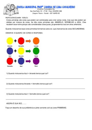 ENSINO FUNDAMENTAL
Rua Dom Pedro II – nº 80 – Fone: (43)3559-1188
Joaquim Távora – Paraná – CEP: 86455-00
PROFESSORASILMARA ROBLES
Cores primárias são cores que podem ser combinadas para criar outras cores, mas que não podem ser
obtidas por mistura de cores. As três cores primárias são: AMARELO, VERMELHO e AZUL. Elas
recebem esse nome porque são consideradas cores puras, já aprendemos isso em anos anteriores.
Quando misturamos duas cores primárias formamos outra cor, que chamamos de cores SECUNDÀRIAS.
OBSERVE O QUADRO DE CORES E RESPONDA:
1) Quando misturamos Azul + Amarelo temos qual cor?
2) Quando misturamos Amarelo + Vermelho temos qual cor?
3) Quando misturamos Azul + Vermelho temos qual cor?
AGORA É SUA VEZ..........
Faça um desenho de sua preferência e pinte somente com as cores PRIMÁRIAS.
 