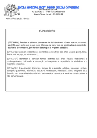 ENSINO FUNDAMENTAL
Rua Dom Pedro II – nº 80 – Fone: (43)3559-1188
Joaquim Távora – Paraná – CEP: 86455-00
PROFESSORASILMARA ROBLES
:PR.EF15AR 14.d.3.14-PR.EF15AR 21.d.3.18
PLANEJAMENTO
(EF03MA08) Resolver e elaborar problemas de divisão de um número natural por outro
até (10) , com resto zero e com resto diferente de zero, com os significados de repartição
equitativa e de medida , por meio de estratégias e registros pessoais.
(EF15AR02) Explorar e reconhecer elementos constitutivos das artes visuais (ponto, linha,
forma, cor, espaço, movimento etc.).
(EF15AR01) Identificar e apreciar formas distintas das artes visuais, tradicionais e
contemporâneas, cultivando a percepção, o imaginário, a capacidade de simbolizar e o
repertório imagético.
(EF15AR04) Experimentar diferentes formas de expressão artística (desenho, pintura,
colagem, quadrinhos, dobradura, escultura, modelagem, instalação, vídeo, fotografia etc.),
fazendo uso sustentável de materiais, instrumentos, recursos e técnicas convencionais e
não convencionais.
 