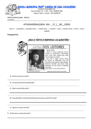 ENSINO FUNDAMENTAL
Rua Dom Pedro II – nº 80 – Fone: (43)3559-1188
Joaquim Távora – Paraná – CEP: 86455-00
PROFESSORASILMARA ROBLES
ALUNO(a):_____________________________________________________________________
ATIVIDADEREALIZADA DIA : _17_/__08__/2020
HOJE É: ( ) DOMINGO ( )SEGUNDA-FEIRA ( ) TERÇA-FEIRA ( ) QUARTA – FEIRA ( ) QUINTA-FEIRA ( ) SEXTA – FEIRA (
)SÁBADO
Português3 h/a
a) Quemescreveuacarta?
_______________________________________________________________________________________
b) Em que jornal elafoi publicada?
__________________________________________________________________________________________________________________________________________________
c) Qual o assuntoda carta?
_______________________________________________________________________________________________________________________________________________________________
d) Sua opiniãoé a mesmada leitoraque escreveuacarta?Por quê?
_______________________________________________________________________________________________________________________________________________________________
e) Quemé o autor da foto?
___________________________________________________________________________________________________________________________________________________________
f) Onde mora a autora da carta?
______________________________________________________________________________________________
 