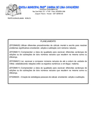 ENSINO FUNDAMENTAL
Rua Dom Pedro II – nº 80 – Fone: (43)3559-1188
Joaquim Távora – Paraná – CEP: 86455-00
PROFESSORASILMARA ROBLES
________________________________________________________________________________
ATIVIDADEREALIZADA DIA :27/07/2020
PLANEJAMENTO
(EF03MA05) Utilizar diferentes procedimentos de cálculo mental e escrito para resolver
problemas significativos envolvendo adição e subtração com números naturais.
(EF03MA11) Compreender a ideia de igualdade para escrever diferentes sentenças de
adições ou de subtrações de dois números naturais que resultem na mesma soma ou
diferença.
(EF03MA01) Ler, escrever e comparar números naturais de até a ordem de unidade de
milhar, estabelecendo relações entre os registros numéricos e em língua materna.
(EF03MA11) Compreender a ideia de igualdade para escrever diferentes sentenças de
adições ou de subtrações de dois números naturais que resultem na mesma soma ou
diferença.
EF02MA05 – Criação de estratégias pessoais de cálculo envolvendo adição e subtração.
 
