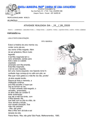 ENSINO FUNDAMENTAL
Rua Dom Pedro II – nº 80 – Fone: (43)3559-1188
Joaquim Távora – Paraná – CEP: 86455-00
PROFESSORASILMARA ROBLES
ALUNO(a):_______________________________________________________
ATIVIDADE REALIZADA DIA : _19__/_08_/2020
HOJE É: ( ) DOMINGO ( )SEGUNDA-FEIRA ( ) TERÇA-FEIRA ( ) QUARTA – FEIRA ( ) QUINTA-FEIRA ( ) SEXTA – FEIRA ( )SÁBADO
PORTUGUÊS3 h/a
- LEIA O TEXTO COMATENÇÃO:
RITA MAGRELA
Esta é a história de uma menina vou
contar como ela era,
seu nome é Rita magrela. Além
de ser gritadeira, Rita é muito
tagarela.
A tal Rita magricela tem o
nariz arrebitado, sardas para
todo o lado e o cabelo
espetado
amarrado com fita amarela.
Esta Rita magricela,
a tal da cara magrela,
tem uma mania esquisita: vive fazendo birra! A
confusão logo começa já no café com pão: se
Rita quer mais geleia e a mãe lhe diz não, pronto!
Já abre aquele bocão.
Depois de feita a merenda, a
chateação continua,
pois Rita escolhe a roupa que
usa ao brincar na rua:
– O short amarelo está rasgado, o
vermelho, amarrotado,
no tênis falta um cordão! É
tanta reclamação
que até a mãe fica tonta, com
a Rita fazendo fita,
que bate com os pés no chão, de
novo abrindo o bocão,
com aquela choração. Sua
mãe vive pedindo:
- Rita, não grita!
Mas a Rita nem dá bola e sai
danada da vida.
Flávia Muniz. Rita, não grita! São Paulo, Melhoramentos, 1985.
 
