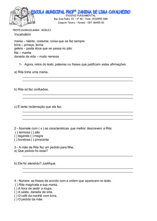 ENSINO FUNDAMENTAL
Rua Dom Pedro II – nº 80 – Fone: (43)3559-1188
Joaquim Távora – Paraná – CEP: 86455-00
PROFESSORASILMARA ROBLES
Vocabulário
mania – hábito, costume, coisa que se faz sempre
birra – pirraça, teima
geleia – pasta doce que se passa no pão
fita – manha
danada da vida – muito nervosa
1- Agora, retire do texto palavras ou frases que justificam estas afirmações:
a) Rita tinha uma mania.
b) Rita só faz confusões.
c) É tanta reclamação que ela faz.
2 - Assinale com ( x ) as características que melhor descrevem a Rita:
( ) teimosa ( ) alta
( ) tagarela ( ) magra
( ) bondosa ( ) pirracenta
3 - A mãe de Rita fez um pedido para filha.
a) Que pedido foi esse?
b) Ele foi atendido? Justifique.
4 - Numere as frases de acordo com a ordem que aparecem no texto.
( ) Rita magricela e sua mania.
( ) A hora de vestir a roupa.
( ) A saída, danada da vida.
( ) O café da manhã com birra.
( ) O pedido da mãe.
 