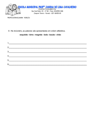 ENSINO FUNDAMENTAL
Rua Dom Pedro II – nº 80 – Fone: (43)3559-1188
Joaquim Távora – Paraná – CEP: 86455-00
PROFESSORASILMARA ROBLES
6 - No dicionário, as palavras são apresentadas em ordem alfabética.
esquisita - birra - magrela - bola - bocão - chão
1.___________________________________________________________________________
2.___________________________________________________________________________
3.___________________________________________________________________________
4.___________________________________________________________________________
5.___________________________________________________________________________
6.___________________________________________________________________________
 