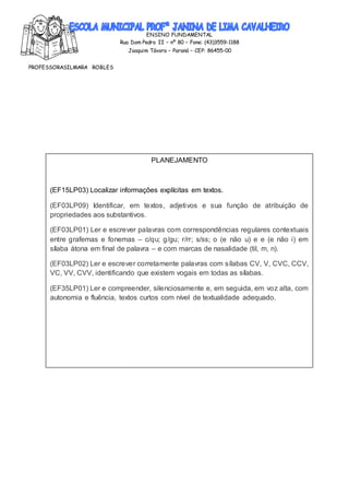 ENSINO FUNDAMENTAL
Rua Dom Pedro II – nº 80 – Fone: (43)3559-1188
Joaquim Távora – Paraná – CEP: 86455-00
PROFESSORASILMARA ROBLES
PLANEJAMENTO
(EF15LP03) Localizar informações explícitas em textos.
(EF03LP09) Identificar, em textos, adjetivos e sua função de atribuição de
propriedades aos substantivos.
(EF03LP01) Ler e escrever palavras com correspondências regulares contextuais
entre grafemas e fonemas – c/qu; g/gu; r/rr; s/ss; o (e não u) e e (e não i) em
sílaba átona em final de palavra – e com marcas de nasalidade (til, m, n).
(EF03LP02) Ler e escrever corretamente palavras com sílabas CV, V, CVC, CCV,
VC, VV, CVV, identificando que existem vogais em todas as sílabas.
(EF35LP01) Ler e compreender, silenciosamente e, em seguida, em voz alta, com
autonomia e fluência, textos curtos com nível de textualidade adequado.
 
