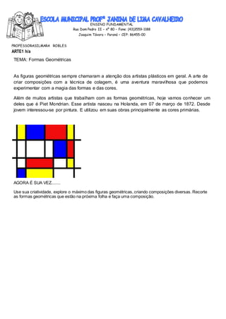 ENSINO FUNDAMENTAL
Rua Dom Pedro II – nº 80 – Fone: (43)3559-1188
Joaquim Távora – Paraná – CEP: 86455-00
PROFESSORASILMARA ROBLES
ARTE1 h/a
TEMA: Formas Geométricas
As figuras geométricas sempre chamaram a atenção dos artistas plásticos em geral. A arte de
criar composições com a técnica de colagem, é uma aventura maravilhosa que podemos
experimentar com a magia das formas e das cores.
Além de muitos artistas que trabalham com as formas geométricas, hoje vamos conhecer um
deles que é Piet Mondrian. Esse artista nasceu na Holanda, em 07 de março de 1872. Desde
jovem interessou-se por pintura. E utilizou em suas obras principalmente as cores primárias.
AGORA É SUA VEZ........
Use sua criatividade, explore o máximo das figuras geométricas, criando composições diversas. Recorte
as formas geométricas que estão na próxima folha e faça uma composição.
 