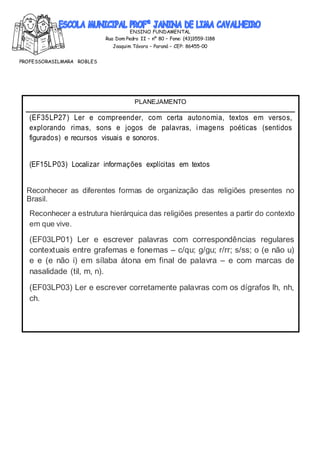 ENSINO FUNDAMENTAL
Rua Dom Pedro II – nº 80 – Fone: (43)3559-1188
Joaquim Távora – Paraná – CEP: 86455-00
PROFESSORASILMARA ROBLES
PLANEJAMENTO
(EF35LP27) Ler e compreender, com certa autonomia, textos em versos,
explorando rimas, sons e jogos de palavras, imagens poéticas (sentidos
figurados) e recursos visuais e sonoros.
(EF15LP03) Localizar informações explícitas em textos
Reconhecer as diferentes formas de organização das religiões presentes no
Brasil.
Reconhecer a estrutura hierárquica das religiões presentes a partir do contexto
em que vive.
(EF03LP01) Ler e escrever palavras com correspondências regulares
contextuais entre grafemas e fonemas – c/qu; g/gu; r/rr; s/ss; o (e não u)
e e (e não i) em sílaba átona em final de palavra – e com marcas de
nasalidade (til, m, n).
(EF03LP03) Ler e escrever corretamente palavras com os dígrafos lh, nh,
ch.
 
