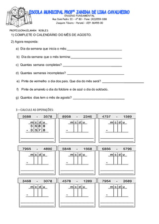 ENSINO FUNDAMENTAL
Rua Dom Pedro II – nº 80 – Fone: (43)3559-1188
Joaquim Távora – Paraná – CEP: 86455-00
PROFESSORASILMARA ROBLES
1) COMPLETE O CALENDÁRIO DO MÊS DE AGOSTO.
2) Agora responda:
a) Dia da semana que inicia o mês:
b) Dia da semana que o mês termina:_
c) Quantas semana completas? ______
d) Quantas semanas incompletas?
e) Pinte de vermelho o dia dos pais. Que dia do mês será? ___________
f) Pinte de amarelo o dia do folclore e de azul o dia do soldado.
g) Quantos dias tem o mês de agosto? _________
3 – CALCULE AS OPERAÇÕES:
 