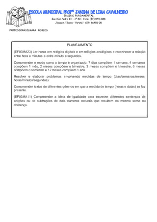 ENSINO FUNDAMENTAL
Rua Dom Pedro II – nº 80 – Fone: (43)3559-1188
Joaquim Távora – Paraná – CEP: 86455-00
PROFESSORASILMARA ROBLES
PLANEJAMENTO
(EF03MA23) Ler horas em relógios digitais e em relógios analógicos e reconhecer a relação
entre hora e minutos e entre minuto e segundos.
Compreender o modo como o tempo é organizado: 7 dias compõem 1 semana, 4 semanas
compõem 1 mês, 2 meses compõem o bimestre, 3 meses compõem o trimestre, 6 meses
compõem o semestre e 12 meses compõem 1 ano.
Resolver e elaborar problemas envolvendo medidas de tempo (dias/semanas/meses,
horas/minutos/segundos).
Compreender textos de diferentes gêneros em que a medida de tempo (horas e datas) se faz
presente.
(EF03MA11) Compreender a ideia de igualdade para escrever diferentes sentenças de
adições ou de subtrações de dois números naturais que resultem na mesma soma ou
diferença.
 