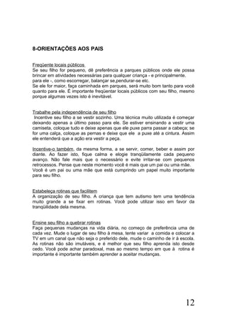 8-ORIENTAÇÕES AOS PAIS
Freqüente locais públicos
Se seu filho for pequeno, dê preferência a parques públicos onde ele possa
brincar em atividades necessárias para qualquer criança - e principalmente.
para ele -, como escorregar, balançar se,pendurar-se etc.
Se ele for maior, faça caminhada em parques, será muito bom tanto para você
quanto para ele. É importante freqüentar locais públicos com seu filho, mesmo
porque algumas vezes isto é inevitável.
Trabalhe pela independência de seu filho
Incentive seu filho a se vestir sozinho. Uma técnica muito utilizada é começar
deixando apenas a último passo para ele. Se estiver ensinando a vestir uma
camiseta, coloque tudo e deixe apenas que ele puxe parra passar a cabeça; se
for uma calça, coloque as pernas e deixe que ele a puxe até a cintura. Assim
ele entenderá que a ação era vestir a peça.
Incentive-o também, da mesma forma, a se servir, comer, beber e assim por
diante. Ao fazer isto, fique calma e elogie tranqüilamente cada pequeno
avanço. Não fale mais que o necessário e evite irritar-se com pequenos
retrocessos. Pense que neste momento você é mais que um pai ou uma mãe.
Você é um pai ou uma mãe que está cumprindo um papel muito importante
para seu filho.
Estabeleça rotinas que facilitem
A organização de seu filho. A criança que tem autismo tem uma tendência
muito grande a se fixar em rotinas. Você pode utilizar isso em favor da
tranqüilidade dela mesma.
Ensine seu filho a quebrar rotinas
Faça pequenas mudanças na vida diária, no começo de preferência uma de
cada vez. Mude o lugar de seu filho à mesa, tente variar a comida e colocar a
TV em um canal que não seja o preferido dele, mude o caminho de ir à escola.
As rotinas não são imutáveis, e é melhor que seu filho aprenda isto desde
cedo. Você pode achar paradoxal, mas ao mesmo tempo em que à rotina é
importante é importante também aprender a aceitar mudanças.
12
 