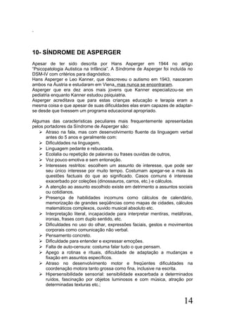10- SÍNDROME DE ASPERGER
Apesar de ter sido descrita por Hans Asperger em 1944 no artigo
“Psicopatologia Autistica na Infância”. A Síndrome de Asperger foi incluída no
DSM-IV com critérios para diagnóstico.
Hans Asperger e Leo Kanner, que descreveu o autismo em 1943, nasceram
ambos na Áustria e estudaram em Viena, mas nunca se encontraram.
Asperger que era dez anos mais jovens que Kanner especializou-se em
pediatria enquanto Kanner estudou psiquiatria.
Asperger acreditava que para estas crianças educação e terapia eram a
mesma coisa e que apesar de suas dificuldades elas eram capazes de adaptar-
se desde que tivessem um programa educacional apropriado.
Algumas das características peculiares mais frequentemente apresentadas
pelos portadores da Síndrome de Asperger são:
 Atraso na fala, mas com desenvolvimento fluente da linguagem verbal
antes do 5 anos e geralmente com:
 Dificuldades na linguagem,
 Linguagem pedante e rebuscada,
 Ecolalia ou repetição de palavras ou frases ouvidas de outros,
 Voz pouco emotiva e sem entonação.
 Interesses restritos: escolhem um assunto de interesse, que pode ser
seu único interesse por muito tempo. Costumam apegar-se a mais às
questões factuais do que ao significado. Casos comuns é interesse
exacerbado por coleções (dinossauros, carros, etc.) e cálculos.
 A atenção ao assunto escolhido existe em detrimento a assuntos sociais
ou cotidianos.
 Presença de habilidades incomuns como cálculos de calendário,
memorização de grandes seqüências como mapas de cidades, cálculos
matemáticos complexos, ouvido musical absoluto etc.
 Interpretação literal, incapacidade para interpretar mentiras, metáforas,
ironias, frases com duplo sentido, etc.
 Dificuldades no uso do olhar, expressões faciais, gestos e movimentos
corporais como comunicação não verbal.
 Pensamento concreto.
 Dificuldade para entender e expressar emoções.
 Falta de auto-censura: costuma falar tudo o que pensam.
 Apego a rotinas e rituais, dificuldade de adaptação a mudanças e
fixação em assuntos específicos.
 Atraso no desenvolvimento motor e freqüentes dificuldades na
coordenação motora tanto grossa como fina, inclusive na escrita.
 Hipersensibilidade sensorial: sensibilidade exacerbada a determinados
ruídos, fascinação por objetos luminosos e com música, atração por
determinadas texturas etc.;
14
 