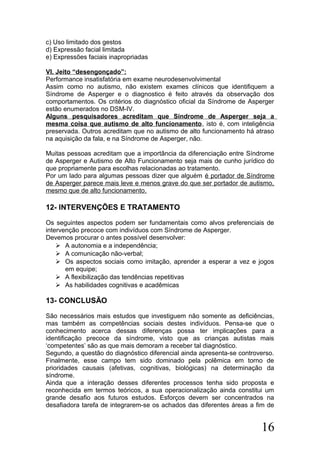 c) Uso limitado dos gestos
d) Expressão facial limitada
e) Expressões faciais inapropriadas
VI. Jeito “desengonçado”:
Performance insatisfatória em exame neurodesenvolvimental
Assim como no autismo, não existem exames clínicos que identifiquem a
Síndrome de Asperger e o diagnostico é feito através da observação dos
comportamentos. Os critérios do diagnóstico oficial da Síndrome de Asperger
estão enumerados no DSM-IV.
Alguns pesquisadores acreditam que Síndrome de Asperger seja a
mesma coisa que autismo de alto funcionamento, isto é, com inteligência
preservada. Outros acreditam que no autismo de alto funcionamento há atraso
na aquisição da fala, e na Síndrome de Asperger, não.
Muitas pessoas acreditam que a importância da diferenciação entre Síndrome
de Asperger e Autismo de Alto Funcionamento seja mais de cunho jurídico do
que propriamente para escolhas relacionadas ao tratamento.
Por um lado para algumas pessoas dizer que alguém é portador de Síndrome
de Asperger parece mais leve e menos grave do que ser portador de autismo,
mesmo que de alto funcionamento.
12- INTERVENÇÕES E TRATAMENTO
Os seguintes aspectos podem ser fundamentais como alvos preferenciais de
intervenção precoce com indivíduos com Síndrome de Asperger.
Devemos procurar o antes possível desenvolver:
 A autonomia e a independência;
 A comunicação não-verbal;
 Os aspectos sociais como imitação, aprender a esperar a vez e jogos
em equipe;
 A flexibilização das tendências repetitivas
 As habilidades cognitivas e acadêmicas
13- CONCLUSÃO
São necessários mais estudos que investiguem não somente as deficiências,
mas também as competências sociais destes indivíduos. Pensa-se que o
conhecimento acerca dessas diferenças possa ter implicações para a
identificação precoce da síndrome, visto que as crianças autistas mais
‘competentes’ são as que mais demoram a receber tal diagnóstico.
Segundo, a questão do diagnóstico diferencial ainda apresenta-se controverso.
Finalmente, esse campo tem sido dominado pela polêmica em torno de
prioridades causais (afetivas, cognitivas, biológicas) na determinação da
síndrome.
Ainda que a interação desses diferentes processos tenha sido proposta e
reconhecida em termos teóricos, a sua operacionalização ainda constitui um
grande desafio aos futuros estudos. Esforços devem ser concentrados na
desafiadora tarefa de integrarem-se os achados das diferentes áreas a fim de
16
 