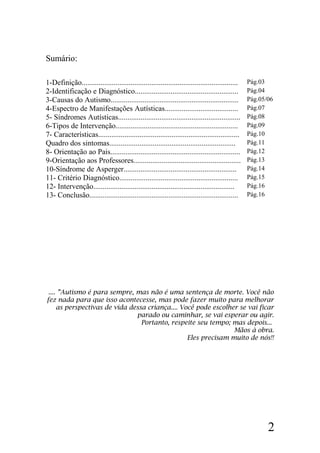 Sumário:
1-Definição................................................................................... Pág.03
2-Identificação e Diagnóstico....................................................... Pág.04
3-Causas do Autismo.................................................................... Pág.05/06
4-Espectro de Manifestações Autísticas....................................... Pág.07
5- Síndromes Autísticas................................................................. Pág.08
6-Tipos de Intervenção................................................................. Pág.09
7- Características........................................................................... Pág.10
Quadro dos sintomas................................................................... Pág.11
8- Orientação ao Pais..................................................................... Pág.12
9-Orientação aos Professores......................................................... Pág.13
10-Síndrome de Asperger............................................................ Pág.14
11- Critério Diagnóstico............................................................... Pág.15
12- Intervenção........................................................................... Pág.16
13- Conclusão............................................................................... Pág.16
.... ”Autismo é para sempre, mas não é uma sentença de morte. Você não
fez nada para que isso acontecesse, mas pode fazer muito para melhorar
as perspectivas de vida dessa criança.... Você pode escolher se vai ficar
parado ou caminhar, se vai esperar ou agir.
Portanto, respeite seu tempo; mas depois...
Mãos à obra.
Eles precisam muito de nós!!
2
 