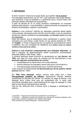 1- DEFINIÇÃO
O termo "autismo" origina-se do grego Autós, que significa "de si mesmo".
Foi empregado pela primeira vez em 1911, pelo psiquiatra suíço Eugen Bleuler,
para descrever a fuga da realidade e o retraimento para o mundo interior dos
pacientes adultos acometidos de esquizofrenia.
A partir da década de 70, os meios científicos manifestaram um crescente
interesse pelo assunto, o que possibilitou o desenvolvimento de pesquisas nos
âmbitos neurobiológico, cognitivo e psicanalítico.
Autismo é uma síndrome* definida por alterações presentes desde idades
muito precoces, tipicamente antes dos três anos de idade, e que se caracteriza
sempre por desvios qualitativos na comunicação, na interação social e no uso
da imaginação.
Estes três desvios, que ao aparecerem juntos caracterizam o autismo, foram
chamados por Lorna Wing e Judith Gould, em seu estudo realizado em 1979,
de "Tríade" A Tríade é responsável por um padrão de comportamento restrito
e repetitivo, mas com condições de inteligência que podem variar do retardo
mental a níveis acima da média.
Autismo é uma síndrome comportamental com etiologias diferentes, na
qual o processo de desenvolvimento infantil encontra-se profundamente
distorcido (Gillbert, 1990; Rutter, 1996).
A primeira descrição dessa síndrome foi apresentada por Leo Kanner, em
1943, com base em onze casos de crianças que ele acompanhava e que
possuíam algumas características em comum:
• incapacidade de se relacionarem com outras pessoas;
• severos distúrbios de linguagem (sendo esta pouco comunicativa) e
• uma preocupação obsessiva pelo que é imutável (sameness).
Esse conjunto de características foi denominado por ele de autismo infantil
precoce (Kanner, 1943).
Em 1944, Hans Asperger, médico, escreve outro artigo com o título
Psicopatologia Autística da Infância, descrevendo crianças bastante
semelhantes às descritas por Kanner. Ao contrário do artigo de Kanner, o de
Asperger levou muitos anos para ser amplamente lido. A razão mais
comumente apontada para o desconhecimento do artigo de Asperger é o fato
dele ter sido escrito originalmente em alemão.
Hoje em dia, atribui-se tanto a Kanner como a Asperger a identificação do
autismo,
(*) síndrome – Conjunto dos sintomas que caracterizam uma doença(**)
(**) Doença – Alteração da saúde que comporta um conjunto de caracteres definidos como
causa, sinais, sintomas e evolução; mal, moléstia, enfermidade.
Fonte: Dicionário da Língua Portuguesa – Larousse Cultural
3
 