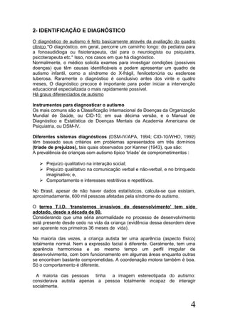 2- IDENTIFICAÇÃO E DIAGNÓSTICO
O diagnóstico de autismo é feito basicamente através da avaliação do quadro
clínico "O diagnóstico, em geral, percorre um caminho longo: do pediatra para
a fonoaudióloga ou fisioterapeuta, daí para o neurologista ou psiquiatra,
psicoterapeuta etc." Isso, nos casos em que há diagnóstico.
Normalmente, o médico solicita exames para investigar condições (possíveis
doenças) que têm causas identificáveis e podem apresentar um quadro de
autismo infantil, como a síndrome do X-frágil, fenilcetonúria ou esclerose
tuberosa. Raramente o diagnóstico é conclusivo antes dos vinte e quatro
meses, O diagnóstico precoce é importante para poder iniciar a intervenção
educacional especializada o mais rapidamente possível.
Há graus diferenciados de autismo
Instrumentos para diagnosticar o autismo
Os mais comuns são a Classificação Internacional de Doenças da Organização
Mundial de Saúde, ou CID-10, em sua décima versão, e o Manual de
Diagnóstico e Estatística de Doenças Mentais da Academia Americana de
Psiquiatria, ou DSM-IV.
Diferentes sistemas diagnósticos (DSM-IV/APA, 1994; CID-10/WHO, 1992)
têm baseado seus critérios em problemas apresentados em três domínios
(tríade de prejuízos), tais quais observados por Kanner (1943), que são:
A prevalência de crianças com autismo típico ‘tríade’ de comprometimentos :
 Prejuízo qualitativo na interação social;
 Prejuízo qualitativo na comunicação verbal e não-verbal, e no brinquedo
imaginativo; e,
 Comportamento e interesses restritivos e repetitivos.
No Brasil, apesar de não haver dados estatísticos, calcula-se que existam,
aproximadamente, 600 mil pessoas afetadas pela síndrome do autismo.
O termo T.I.D. ‘transtornos invasivos do desenvolvimento’ tem sido
adotado, desde a década de 80.
Considerando que uma séria anormalidade no processo de desenvolvimento
está presente desde cedo na vida da criança (evidência dessa desordem deve
ser aparente nos primeiros 36 meses de vida).
Na maioria das vezes, a criança autista ter uma aparência (aspecto físico)
totalmente normal. Nem a expressão facial é diferente. Geralmente, tem uma
aparência harmoniosa e ao mesmo tempo um perfil irregular de
desenvolvimento, com bom funcionamento em algumas áreas enquanto outras
se encontram bastante comprometidas. A coordenação motora também é boa.
Só o comportamento é diferente.
A maioria das pessoas tinha a imagem estereotipada do autismo:
considerava autista apenas a pessoa totalmente incapaz de interagir
socialmente.
4
 