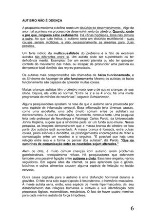 AUTISMO NÃO É DOENÇA
A psiquiatria moderna o define como um distúrbio do desenvolvimento. Algo de
anormal acontece no processo de desenvolvimento do cérebro. Quando, onde
e por que, ninguém sabe exatamente. Há várias hipóteses. Uma não elimina
a outra. Ao que tudo indica, o autismo seria um distúrbio multifatorial - suas
causas seriam múltiplas, e não necessariamente as mesmas para duas
pessoas.
Um forte indício da multicausalidade do problema é o fato de existirem
autistas tão diferentes entre si. Um autista pode ser superdotado ou ter
deficiência mental. Exemplos: Ser um exímio pianista ou não ter qualquer
controle do movimento das mãos, ou incapaz de pronunciar uma palavra ou
demonstrar total domínio das regras gramaticais.
Os autistas mais comprometidos são chamados de baixo funcionamento, e
os Síndrome de Asperger de alto funcionamento Mesmo os autistas de baixo
funcionamento são capazes de aprender muitas coisas.
Muitas crianças autistas têm o cérebro maior que o de outras crianças de sua
idade. Depois, ele volta ao normal. "Entre os 2 e os 4 anos, há uma morte
programada de milhões de neurônios", segundo Schwartzman.
Alguns pesquisadores apostam na tese de que o autismo seria provocado por
uma espécie de inflamação cerebral. Essa inflamação teria diversas causas,
como uma encefalite, uma otite (muito comum entre os autistas) ou
medicamentos. A tese da inflamação, no entanto, continua forte. Uma pesquisa
feita pelo professor de Neurologia e Patologia Carlos Pardo, da Universidade
Johns Hopkins, sugere que a síndrome pode ter um fundo auto-imune. Nessa
pesquisa, as imagens demonstraram que a massa branca do cérebro de boa
parte dos autistas está aumentada. A massa branca é formada, entre outras
coisas, pelos axônios e dendritos, os prolongamentos encarregados de fazer a
comunicação entre um neurônio e o seguinte. "É possível que haja uma
relação entre isso e a forma de pensar dos autistas", diz Pardo. "Que os
caminhos de comunicação entre os neurônios sejam alterados."
Além de otite, é muito comum crianças com autismo terem problemas
gastrintestinais, principalmente refluxo. Há pesquisadores que defendem
também uma possível ligação entre autismo e dieta. Essa tese angariou vários
seguidores. Em alguns sites da internet, os pais aprendem que o glúten,
laticínios e outros alimentos causam alguma espécie de irritação no tecido
nervoso.
Outra causa cogitada para o autismo é uma disfunção hormonal durante a
gravidez. O feto teria sido superexposto à testosterona, o hormônio masculino.
A mente autista seria, então, uma espécie de mente hipermasculina, daí seu
distanciamento das relações humanas e afetivas e sua identificação com
processos lógicos, matemáticos, mecânicos. O fato de haver quatro meninos
para cada menina autista dá força à hipótese.
6
 