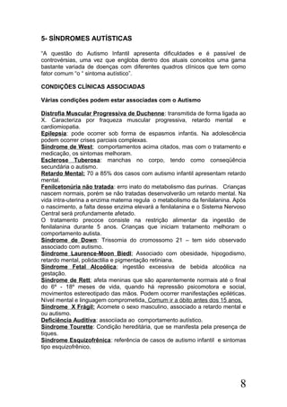 5- SÍNDROMES AUTÍSTICAS
“A questão do Autismo Infantil apresenta dificuldades e é passível de
controvérsias, uma vez que engloba dentro dos atuais conceitos uma gama
bastante variada de doenças com diferentes quadros clínicos que tem como
fator comum “o “ sintoma autístico”.
CONDIÇÕES CLÍNICAS ASSOCIADAS
Várias condições podem estar associadas com o Autismo
Distrofia Muscular Progressiva de Duchenne: transmitida de forma ligada ao
X. Caracteriza por fraqueza muscular progressiva, retardo mental e
cardiomiopatia.
Epilepsia: pode ocorrer sob forma de espasmos infantis. Na adolescência
podem ocorrer crises parciais complexas.
Síndrome de West; comportamentos acima citados, mas com o tratamento e
medicação, os sintomas melhoram.
Esclerose Tuberosa: manchas no corpo, tendo como conseqüência
secundária o autismo.
Retardo Mental: 70 a 85% dos casos com autismo infantil apresentam retardo
mental.
Fenilcetonúria não tratada: erro inato do metabolismo das purinas. Crianças
nascem normais, porém se não tratadas desenvolverão um retardo mental. Na
vida intra-uterina a enzima materna regula o metabolismo da fenilalanina. Após
o nascimento, a falta desse enzima elevará a fenilalanina e o Sistema Nervoso
Central será profundamente afetado.
O tratamento precoce consiste na restrição alimentar da ingestão de
fenilalanina durante 5 anos. Crianças que iniciam tratamento melhoram o
comportamento autista.
Síndrome de Down: Trissomia do cromossomo 21 – tem sido observado
associado com autismo.
Síndrome Laurence-Moon Biedl; Associado com obesidade, hipogodismo,
retardo mental, polidactilia e pigmentação retiniana.
Síndrome Fetal Alcoólica; ingestão excessiva de bebida alcoólica na
gestação.
Síndrome de Rett; afeta meninas que são aparentemente normais até o final
do 6º - 18º meses de vida, quando há repressão psicomotora e social,
movimentos estereotipado das mãos. Podem ocorrer manifestações epiléticas.
Nível mental e linguagem comprometida. Comum ir a óbito antes dos 15 anos.
Síndrome X Frágil: Acomete o sexo masculino, associado a retardo mental e
ou autismo.
Deficiência Auditiva: associiada ao comportamento autístico.
Síndrome Tourette: Condição hereditária, que se manifesta pela presença de
tiques.
Síndrome Esquizofrênica: referência de casos de autismo infantil e sintomas
tipo esquizofrênico.
8
 