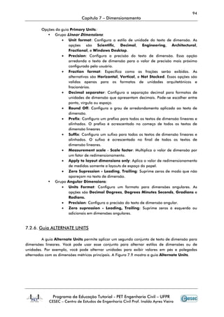 94
Capítulo 7 – Dimensionamento
Programa de Educação Tutorial - PET Engenharia Civil – UFPR
CESEC – Centro de Estudos de Engenharia Civil Prof. Inaldo Ayres Vieira
Opções da guia Primary Units:
Grupo Linear Dimensions:
• Unit format: Configura o estilo de unidade do texto de dimensão. As
opções são Scientific, Decimal, Engineering, Architectural,
Fractional, e Windows Desktop.
• Precision: Configura a precisão do texto de dimensão. Essa opção
arredonda o texto de dimensão para o valor de precisão mais próximo
configurado pelo usuário.
• Fraction format: Especifica como as frações serão exibidas. As
alternativas são Horizontal, Vertical, e Not Stacked. Essas opções são
validas apenas para os formatos de unidades arquitetônicos e
fracionários.
• Decimal separator: Configura a separação decimal para formatos de
unidades de dimensão que apresentam decimais. Pode-se escolher entre
ponto, vírgula ou espaço.
• Round Off: Configura o grau de arredondamento aplicado ao texto de
dimensão.
• Prefix: Configura um prefixo para todos os textos de dimensão lineares e
alinhados. O prefixo é acrescentado no começo de todos os textos de
dimensão lineares
• Suffix: Configura um sufixo para todos os textos de dimensão lineares e
alinhados. O sufixo é acrescentado no final de todos os textos de
dimensão lineares.
• Measurement scale - Scale factor: Multiplica o valor de dimensão por
um fator de redimensionamento.
• Apply to layout dimensions only: Aplica o valor de redimensionamento
de medidas somente a layouts de espaço do papel.
• Zero Supression - Leading, Trailing: Suprime zeros de modo que não
apareçam no texto de dimensão.
Grupo Angular Dimensions:
• Units Format: Configura um formato para dimensões angulares. As
opções são Decimal Degrees, Degrees Minutes Seconds, Gradians e
Radians.
• Precision: Configura a precisão do texto de dimensão angular.
• Zero supression - Leading, Trailing: Suprime zeros à esquerda ou
adicionais em dimensões angulares.
7.2.6. Guia ALTERNATE UNITS
A guia Alternate Units permite aplicar um segundo conjunto de texto de dimensão para
dimensões lineares. Você pode usar esse conjunto para alternar estilos de dimensões ou de
unidades. Por exemplo, você pode alternar unidades para exibir valores em pés e polegadas
alternados com as dimensões métricas principais. A Figura 7.9 mostra a guia Alternate Units.
 