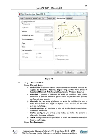 Programa de Educação Tutorial
CESEC – Centro de Estudos de Engenharia Civil Prof. Inaldo Ayres Vieira
Opcões da guia Alternate Units
Grupo Alternate Units
• Unit Format
opções são
Fractional Stacked
• Precision
arredonda o texto de dimensão para o valor de precisão mais próximo
configurado pelo usuário.
• Multiplier for alt units
texto de dimensão. Essa opção multipli
pelo de multiplicação.
• Round distances to
dimensões alternadas
• Prefix:
alternadas lineares e alinhados.
• Suffix:
lineares e alinhados.
Grupo Zero Supression
AutoCAD 2009 – Desenho 2D
Programa de Educação Tutorial - PET Engenharia Civil – UFPR
Centro de Estudos de Engenharia Civil Prof. Inaldo Ayres Vieira
Figura 7.9
Alternate Units:
Alternate Units:
Unit Format: Configura o estilo de unidade para o texto de dimesão.
opções são Scientific, Decimal, Engineering, Architectural
Fractional Stacked, Architectural, Fractional e Windows Desktop
Precision: Configura a precisão do texto de dimensão. Essa opção
arredonda o texto de dimensão para o valor de precisão mais próximo
configurado pelo usuário.
Multiplier for alt units: Configura um valor de multiplicação para o
texto de dimensão. Essa opção multiplica o valor do texto de dimensão
pelo de multiplicação.
Round distances to: Configura o valor de arredondamento aplicado as
dimensões alternadas.
Configura um prefixo para todos os textos de dimensões
alternadas lineares e alinhados.
Configura um sufixo para todos os textos de dimensões alternadas
lineares e alinhados.
Zero Supression:
95
UFPR
Centro de Estudos de Engenharia Civil Prof. Inaldo Ayres Vieira
Configura o estilo de unidade para o texto de dimesão. As
Architectural Stacked,
Windows Desktop.
Configura a precisão do texto de dimensão. Essa opção
arredonda o texto de dimensão para o valor de precisão mais próximo
Configura um valor de multiplicação para o
ca o valor do texto de dimensão
Configura o valor de arredondamento aplicado as
Configura um prefixo para todos os textos de dimensões
ra um sufixo para todos os textos de dimensões alternadas
 