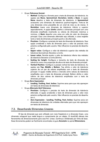 97
AutoCAD 2009 – Desenho 2D
Programa de Educação Tutorial - PET Engenharia Civil – UFPR
CESEC – Centro de Estudos de Engenharia Civil Prof. Inaldo Ayres Vieira
Grupo Tolerance format:
• Method: Configura o formato para o texto de dimensão de tolerância. As
opções são None, Symmetrical, Deviation, Limits e Basic. A opçõe
None desativa o texto de dimensão de tolerância. A Symmetrical
acrescenta uma dimensão de tolerância positiva/negativa. Trata-se de
uma dimensão única precedida de um sinal de mais ou de menos. A
Deviation insere uma dimensão de tolerância inferior e superior
separadamente. A opção Limits substitui a dimensão principal com uma
dimensão empilhada mostrando os valores de dimensão máximos e
mínimos. A Basic desenha uma caixa em volta do valor de dimensão
principal. Caso uma dimensão alternada seja utilizada, a caixa engloba
tanto o texto da dimensão principal quanto o da alternada.
• Precision: Configura a precisão do texto de dimensão de tolerância. Essa
opção arredonda o texto de dimensão para o valor de precisão mais
próximo configurado pelo usuário. Não influencia na precisão do desenho
em si.
• Upper value: Configura o valor de tolerância superior dos métodos de
tolerância Symmetrical, Deviation e Limits.
• Lower value: Permite ajustar o valor de tolerância inferior dos métodos
de tolerância Deviation e Limits (Dimtm).
• Scaling for height: Configura o tamanho do texto de dimensão de
tolerância como uma proporção da altura do texto de dimensão principal.
• Vertical Position: Configura a posição vertical do texto de tolerância. As
opções são Top, Middle e Bottom. Top alinha o valor da tolerância
superior de um par de valores empilhados com o texto de dimensão
principal. A opção middle alinha o intervalo entre valores de tolerância
empilhados com o texto de dimensão principal. Bottom alinha o valor
inferior de dois valores de tolerância empilhados com o texto de
dimensão principal.
Grupo Zero Supression:
• Leading, Trailing, Feet, Inches: Suprime zeros para que não apareçam
em textos de dimensões de tolerância
Grupo Alternate Unit Tolerance:
• Precision: Configura a precisão do texto de dimensão de tolerância
alternada. A opção arredonda o texto de dimensão para o valor mais
próximo configurado pelo usuário. Não influencia na precisão do desenho
em si.
• Zero Supression - Leading, Trailing, Feet, Inches: Suprime zeros em
dimensões de tolerância de unidades alternadas para que não apareçam
em textos de dimensão.
7.3. Desenhando Dimensões Lineares
O tipo de dimensão que será utilizado com mais freqüência é a dimensão linear, uma
dimensão ortogonal que mede largura e comprimento de um objeto. O AutoCAD oferece três
ferramentas de dimensionamento para esse fim: Linear, Contínua e Ordenada por linha de base.
Essas ferramentas podem ser facilmente encontradas na guia Annotate no painel Dimensions.
 