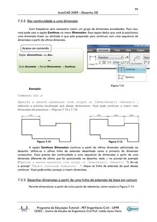 99
AutoCAD 2009 – Desenho 2D
Programa de Educação Tutorial - PET Engenharia Civil – UFPR
CESEC – Centro de Estudos de Engenharia Civil Prof. Inaldo Ayres Vieira
7.3.2. Dar continuidade a uma dimensão
Com freqüência será necessário inserir um grupo de dimensões encadeadas. Para isso,
você pode usar a opção Continue no menu Dimension. Essa opção deduz que você já posicionou
uma dimensão linear ou alinhada e que está preparado para continuar com uma sequência de
dimensões a partir da última dimensão.
Exemplo:
Command: Dco ↵
Specify a second extension line origin or [Undo/Select] <Select>: ;
selecione a próxima localização que deseja dimensionar. Você pode continuar a inserir mais
dimensões até pressionar ↵ (Figuras 7.12 e 7.13).
A opção Continue Dimension continua a partir da última dimensão adicionada ao
desenho. Utiliza-se a última linha de extensão desenhada como a primeira da dimensão
consecutiva. Caso precise dar continuidade a uma sequência de dimensões a partir de uma
dimensão diferente da última que foi posicionada no desenho, tecle ↵ no prompt do exemplo
(“Specify a second extension line origin or [Undo/Select] <Select>: ”). Ao ver
o prompt “Select continued dimension: ”, clique na linha de extensão da qual deseja
continuar. Você pode então começar a inserir dimensões.
7.3.3. Desenhar dimensões a partir de uma linha de extensão de base em comum
Permite dimensionar a partir de único ponto de referência, como mostra a Figura 7.14.
Acesso ao comando
Digite: dimcontinue↵ ou dco↵
ou
Guia Annotate → Painel Dimensions → Continue
Figura 7.11
Figura 7.12 Figura 7.13
 