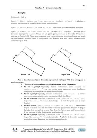 102
Capítulo 7 – Dimensionamento
Programa de Educação Tutorial - PET Engenharia Civil – UFPR
CESEC – Centro de Estudos de Engenharia Civil Prof. Inaldo Ayres Vieira
Exemplo:
Command: Dal ↵
Specify first extension line origin or <select object>: ; selecione a
primeira extremidade do objeto que está sendo dimensionado.
Specify second extension line origin: ; selecione a outra extremidade do objeto.
Specify dimension line location or [Mtext/Text/Angle]: ; observe que a
dimensão acompanha o cursor. Clique em um ponto para posicionar a dimensão. O resultado
aparece na Figura 7.18. Talvez seja necessário inserir uma dimensão a um ângulo que não esteja
necessariamente alinhado com o componente do desenho que está sendo dimensionado,
conforme Figura 7.19.
Para se desenhar esse tipo de dimensão representado na Figura 7.19 deve ser seguido os
seguintes passos:
Clique na ferramenta Linear na guia Annotate e painel Dimension.
Ao ver o prompt “Specify first extension line origin or
<select object>: ” use um osnap para selecionar uma localização
apropriada no objeto que está sendo dimensionado.
Ao ver o prompt “Specify second extension line origin: ”, torne a
usar um osnap para selecionar a outra extremidade do objeto.
Ao ver o prompt “Specify dimension line location or [Mtext/Text/
Angle/Horizontal/Vertical/Rotated]: ”, tecle R↵ para usar a opção
Rotated.
Ao ver o prompt “Specify angle of dimension line <0>: ”, determine o
ângulo no qual a linha de dimensão deverá ser posicionada. O valor do ângulo
digitado deve ser relativo ao eixo X do desenho. Assim, caso você tenha digitado
0, por exemplo, a linha de dimensão será horizontal.
Ao ver o prompt “Specify dimension line location or [Mtext/Text/
Angle/Horizontal/Vertical/Rotated]: ”, a linha de dimensão aparecerá
seguindo o cursor. Selecione um ponto para posicioná-la.
Figura 7.18 Figura 7.19
 