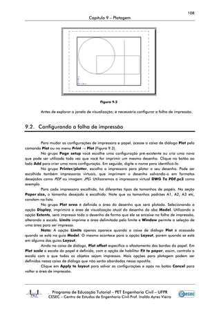 108
Capítulo 9 – Plotagem
Programa de Educação Tutorial - PET Engenharia Civil – UFPR
CESEC – Centro de Estudos de Engenharia Civil Prof. Inaldo Ayres Vieira
Antes de explorar a janela de visualização, é necessário configurar a folha de impressão.
9.2. Configurando a folha de impressão
Para mudar as configurações de impressora e papel, acesse a caixa de diálogo Plot pelo
comando Plot ou no menu Print → Plot (Figura 9.3).
No grupo Page setup você escolhe uma configuração pré-existente ou cria uma nova
que pode ser utilizada toda vez que você for imprimir um mesmo desenho. Clique no botão ao
lado Add para criar uma nova configuração. Em seguida, digite o nome para identificá-lo.
No grupo Printer/plotter, escolha a impressora para plotar o seu desenho. Pode ser
escolhida também impressoras virtuais, que imprimem o desenho salvando-o em formatos
desejados como PDF ou imagem JPG. Utilizaremos a impressora virtual DWG To PDF.pc3 como
exemplo.
Para cada impressora escolhida, há diferentes tipos de tamanhos de papéis. Na seção
Paper size, o tamanho desejado é escolhido. Note que os tamanhos padrões A1, A2, A3 etc,
constam na lista.
No grupo Plot area é definida a área do desenho que será plotada. Selecionando a
opção Display, imprimirá a área de visualização atual do desenho da aba Model. Utilizando a
opção Extents, será impresso todo o desenho de forma que ele se encaixe na folha de impressão,
alterando a escala. Limits imprime a área delimitada pelo limite e Window permite a seleção de
uma área para ser impressa.
Nota: A opção Limits apenas aparece quando a caixa de diálogo Plot é acessada
quando se está na guia Model. O mesmo acontece para a opção Layout, porém quando se está
em alguma das guias Layout.
Ainda na caixa de diálogo, Plot offset especifica o afastamento das bordas do papel. Em
Plot scale a escala do papel é definida, com a opção de habilitar Fit to paper, assim, controla a
escala com o que todos os objetos sejam impressos. Mais opções para plotagem podem ser
definidas nessa caixa de diálogo que não serão abordadas nessa apostila.
Clique em Apply to layout para salvar as configurações e após no botão Cancel para
voltar a área de impressão.
Figura 9.2
 