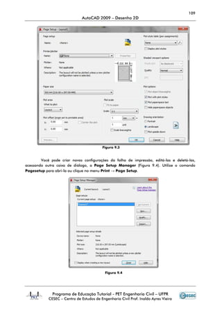 109
AutoCAD 2009 – Desenho 2D
Programa de Educação Tutorial - PET Engenharia Civil – UFPR
CESEC – Centro de Estudos de Engenharia Civil Prof. Inaldo Ayres Vieira
Você pode criar novas configurações da folha de impressão, editá-las e deletá-las,
acessando outra caixa de diálogo, a Page Setup Manager (Figura 9.4). Utilize o comando
Pagesetup para abri-la ou clique no menu Print → Page Setup.
Figura 9.4
Figura 9.3
 