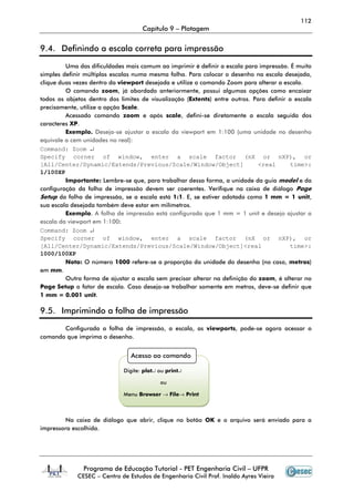 112
Capítulo 9 – Plotagem
Programa de Educação Tutorial - PET Engenharia Civil – UFPR
CESEC – Centro de Estudos de Engenharia Civil Prof. Inaldo Ayres Vieira
9.4. Definindo a escala correta para impressão
Uma das dificuldades mais comum ao imprimir é definir a escala para impressão. É muito
simples definir múltiplas escalas numa mesma folha. Para colocar o desenho na escala desejada,
clique duas vezes dentro da viewport desejada e utilize o comando Zoom para alterar a escala.
O comando zoom, já abordado anteriormente, possui algumas opções como encaixar
todos os objetos dentro dos limites de visualização (Extents) entre outros. Para definir a escala
precisamente, utilize a opção Scale.
Acessado comando zoom e após scale, defini-se diretamente a escala seguida dos
caracteres XP.
Exemplo. Deseja-se ajustar a escala da viewport em 1:100 (uma unidade no desenho
equivale a cem unidades no real):
Command: Zoom ↵
Specify corner of window, enter a scale factor (nX or nXP), or
[All/Center/Dynamic/Extends/Previous/Scale/Window/Object] <real time>:
1/100XP
Importante: Lembre-se que, para trabalhar dessa forma, a unidade da guia model e da
configuração da folha de impressão devem ser coerentes. Verifique na caixa de diálogo Page
Setup da folha de impressão, se a escala está 1:1. E, se estiver adotado como 1 mm = 1 unit,
sua escala desejada também deve estar em milímetros.
Exemplo. A folha de impressão está configurada que 1 mm = 1 unit e desejo ajustar a
escala da viewport em 1:100:
Command: Zoom ↵
Specify corner of window, enter a scale factor (nX or nXP), or
[All/Center/Dynamic/Extends/Previous/Scale/Window/Object]<real time>:
1000/100XP
Nota: O número 1000 refere-se a proporção da unidade do desenho (no caso, metros)
em mm.
Outra forma de ajustar a escala sem precisar alterar na definição do zoom, é alterar no
Page Setup o fator de escala. Caso deseja-se trabalhar somente em metros, deve-se definir que
1 mm = 0.001 unit.
9.5. Imprimindo a folha de impressão
Configurada a folha de impressão, a escala, as viewports, pode-se agora acessar o
comando que imprima o desenho.
Na caixa de diálogo que abrir, clique no botão OK e o arquivo será enviado para a
impressora escolhida.
Acesso ao comando
Digite: plot↵ ou print↵
ou
Menu Browser → File→ Print
 