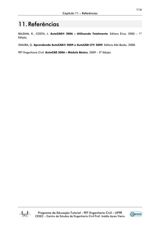114
Capítulo 11 – Referências
Programa de Educação Tutorial - PET Engenharia Civil – UFPR
CESEC – Centro de Estudos de Engenharia Civil Prof. Inaldo Ayres Vieira
1111.. RReeffeerrêênncciiaass
BALDAM, R.; COSTA, L. AutoCAD® 2006 – Utilizando Totalmente. Editora Érica. 2005 – 1ª
Edição;
OMURA, G. Aprendendo AutoCAD® 2009 e AutoCAD LT® 2009. Editora Alta Books. 2008.
PET Engenharia Civil. AutoCAD 2006 – Módulo Básico. 2009 – 3ª Edição.
 