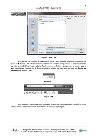 8
AutoCAD 2009 - Desenho 2D
Programa de Educação Tutorial - PET Engenharia Civil – UFPR
CESEC – Centro de Estudos de Engenharia Civil Prof. Inaldo Ayres Vieira
Figuras 1.15 e 1.16
Para fechar um arquivo, é necessário ir até o canto superior direito da área gráfica e
clicar no X (Figura 1.17). Dessa maneira, será fechado somente o arquivo que se está trabalhando,
ou seja, o AutoCAD continuará aberto. Também pode-se fechar o programa e o arquivo que se
está trabalhando clicando no X do canto superior direito do programa, ao lado do Centro de
informações (Figura 1.18).
Figuras 1.17
Figura 1.18
Nos próximos capítulos veremos os modos de trabalho, como desenhar e modificar; como
utilizar blocos; dimensionamento; ferramentas de medição e plotagem.
 