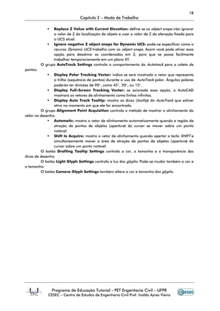 18
Capítulo 2 – Modo de Trabalho
Programa de Educação Tutorial - PET Engenharia Civil – UFPR
CESEC – Centro de Estudos de Engenharia Civil Prof. Inaldo Ayres Vieira
Replace Z Value with Current Elevation: define se os object snaps irão ignorar
o valor de Z da localização de objeto e usar o valor de Z da elevação fixada para
o UCS atual.
Ignore negative Z object snaps for Dynamic UCS: pode-se especificar como o
recurso Dynamic UCS trabalha com os object snaps. Assim você pode ativar essa
opção para desativar as coordenadas em Z, para que se possa facilmente
trabalhar temporariamente em um plano XY.
O grupo AutoTrack Settings controla o comportamento do Autotrack para a coleta de
pontos:
Display Polar Tracking Vector: indica se será mostrado o vetor que representa
a trilha (sequência de pontos) durante o uso de AutoTrack polar. Ângulos polares
poderão ter divisões de 90°, como 45°, 30°, ou 15°.
Display Full-Screen Tracking Vector: se acionada essa opção, o AutoCAD
mostrará os vetores de alinhamento como linhas infinitas.
Display Auto Track Tooltip: mostra as dicas (tooltip) do AutoTrack que estiver
ativo no momento em que ele for encontrado.
O grupo Alignment Point Acquisition controla o método de mostrar o alinhamento do
vetor no desenho.
Automatic: mostra o vetor de alinhamento automaticamente quando a região de
atração de pontos de objetos (aperture) do cursor se mover sobre um ponto
notável.
Shift to Acquire: mostra o vetor de alinhamento quando apertar a tecla SHIFT e
simultaneamente mover a área de atração de pontos de objetos (aperture) do
cursor sobre um ponto notável.
O botão Drafting Tooltip Settings controla a cor, o tamanho e a transparência das
dicas de desenho.
O botão Light Glyph Settings controla a luz dos glyphs. Pode-se mudar também a cor e
o tamanho.
O botão Camera Glyph Settings também altera a cor e tamanho dos glyphs.
 