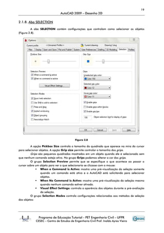 Programa de Educação Tutorial
CESEC – Centro de Estudos de Engenharia Civil Prof. Inaldo Ayres Vieira
2.1.8. Aba SELECTION
A aba SELECTION contém configurações que contro
(Figura 2.8).
A opção Pickbox Size
para selecionar objetos. A opção
Grips são pequenos quadrados mostrados em um objeto quando ele é selecionado sem
que nenhum comando esteja ativo. No grupo
O grupo Selection Preview
cursor sobre um objeto para ver o que selecionaria se clicasse com o mouse:
When a Command is Active:
quando um comando está ativo e o AutoCAD está solicitando para selecionar
objetos.
When No Command is Active:
quando nenhum comando estiver ativado.
Visual Effect Settings:
da seleção.
O grupo Selection Modes
dos objetos:
AutoCAD 2009 – Desenho 2D
Programa de Educação Tutorial - PET Engenharia Civil – UFPR
Centro de Estudos de Engenharia Civil Prof. Inaldo Ayres Vieira
contém configurações que controlam como selecionar os objetos
Figura 2.8
controla o tamanho do quadrado que aparece na mira do cursor
para selecionar objetos. A opção Grip size permite controlar o tamanho dos grips
são pequenos quadrados mostrados em um objeto quando ele é selecionado sem
que nenhum comando esteja ativo. No grupo Grips podemos alterar a cor dos
Selection Preview permite que se especifique o que acontece ao passar o
jeto para ver o que selecionaria se clicasse com o mouse:
When a Command is Active: mostra uma pré-visualização da seleção somente
quando um comando está ativo e o AutoCAD está solicitando para selecionar
When No Command is Active: mostra uma pré-visualização da seleção mesmo
quando nenhum comando estiver ativado.
Visual Effect Settings: controla a aparência dos objetos durante a pré
Selection Modes controla configurações relacionadas aos métodos de seleção
19
UFPR
Centro de Estudos de Engenharia Civil Prof. Inaldo Ayres Vieira
selecionar os objetos
controla o tamanho do quadrado que aparece na mira do cursor
grips.
são pequenos quadrados mostrados em um objeto quando ele é selecionado sem
podemos alterar a cor dos grips.
permite que se especifique o que acontece ao passar o
visualização da seleção somente
quando um comando está ativo e o AutoCAD está solicitando para selecionar
visualização da seleção mesmo
controla a aparência dos objetos durante a pré-avaliação
controla configurações relacionadas aos métodos de seleção
 