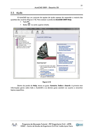 Programa de Educação Tutorial
CESEC – Centro de Estudos de Engenharia Civil Prof. Inaldo Ayres Vieira
2.2. Ajuda
O AutoCAD traz um conjunto de opçõe
questões dos usuários (Figura 2.10)
Tecla F1;
Botão no canto superior direito.
Dentro da janela do Help
informações gerais sobre todo o
tópicos específicos.
AutoCAD 2009 – Desenho 2D
Programa de Educação Tutorial - PET Engenharia Civil – UFPR
Centro de Estudos de Engenharia Civil Prof. Inaldo Ayres Vieira
O AutoCAD traz um conjunto de opções de ajuda capazes de responder a maioria das
(Figura 2.10). Para acessar a janela do AutoCAD 2009 Help
no canto superior direito.
Figura 2.10
Help, temos as guias: Sumário, Índice e Search
informações gerais sobre todo o AutoCAD e as demais guias assistem ao usuário a encontrar
21
UFPR
Centro de Estudos de Engenharia Civil Prof. Inaldo Ayres Vieira
s de ajuda capazes de responder a maioria das
Help:
Search. A primeira tem
e as demais guias assistem ao usuário a encontrar
 