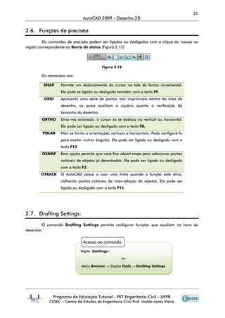 Programa de Educação Tutorial
CESEC – Centro de Estudos de Engenharia Civil Prof. Inaldo Ayres Vieira
2.6. Funções de precisão
Os comandos de precisão podem ser ligados ou desligados com o clique do mouse na
região correspondente na Barra de status
Os comandos são:
SNAP Permite um deslocamento do cursor na tela de forma incremental.
Ele pode se ligado ou desligado também com a tecla
GRID Apresenta uma série de pontos não imprimíveis dentro da área de
desenho, os quais auxiliam o usuário quanto à verificação do
tamanho do desenho.
ORTHO Uma vez acionado, o cursor só se desloca na vertical ou horizontal.
Ele pode ser ligado ou desligado com a tecla
POLAR Não se limita a orientações verticais e horizontais. Pode configurá
para aceitar outros ângulos. Ele pode ser ligado ou desligado com a
tecla F10.
OSNAP Essa opção permite que você fixe
notáveis de objetos já desenhados. Ele pode ser ligado ou desligado
com a tecla
OTRACK O AutoCAD passa a usar uma linha quando a função está ativa,
colhendo pontos notáveis de inter
ligado ou desligado com a tecla
2.7. Drafting Settings:
O comando Drafting Settings
desenhar.
Digite:
Menu
AutoCAD 2009 – Desenho 2D
Programa de Educação Tutorial - PET Engenharia Civil – UFPR
Centro de Estudos de Engenharia Civil Prof. Inaldo Ayres Vieira
Funções de precisão
Os comandos de precisão podem ser ligados ou desligados com o clique do mouse na
arra de status (Figura 2.12):
Figura 2.12
Permite um deslocamento do cursor na tela de forma incremental.
pode se ligado ou desligado também com a tecla F9.
Apresenta uma série de pontos não imprimíveis dentro da área de
desenho, os quais auxiliam o usuário quanto à verificação do
o do desenho.
Uma vez acionado, o cursor só se desloca na vertical ou horizontal.
Ele pode ser ligado ou desligado com a tecla F8.
Não se limita a orientações verticais e horizontais. Pode configurá
para aceitar outros ângulos. Ele pode ser ligado ou desligado com a
Essa opção permite que você fixe object snaps para selecionar pontos
notáveis de objetos já desenhados. Ele pode ser ligado ou desligado
com a tecla F3.
O AutoCAD passa a usar uma linha quando a função está ativa,
colhendo pontos notáveis de inter-relação de objetos. Ele pode ser
ligado ou desligado com a tecla F11.
Drafting Settings permite configurar funções que auxiliam na hora de
Acesso ao comando
Digite: dsettings↵
ou
Menu Browser → Opção Tools → Drafting Settings
25
UFPR
Centro de Estudos de Engenharia Civil Prof. Inaldo Ayres Vieira
Os comandos de precisão podem ser ligados ou desligados com o clique do mouse na
Permite um deslocamento do cursor na tela de forma incremental.
Apresenta uma série de pontos não imprimíveis dentro da área de
desenho, os quais auxiliam o usuário quanto à verificação do
Uma vez acionado, o cursor só se desloca na vertical ou horizontal.
Não se limita a orientações verticais e horizontais. Pode configurá-lo
para aceitar outros ângulos. Ele pode ser ligado ou desligado com a
para selecionar pontos
notáveis de objetos já desenhados. Ele pode ser ligado ou desligado
O AutoCAD passa a usar uma linha quando a função está ativa,
relação de objetos. Ele pode ser
permite configurar funções que auxiliam na hora de
Drafting Settings
 